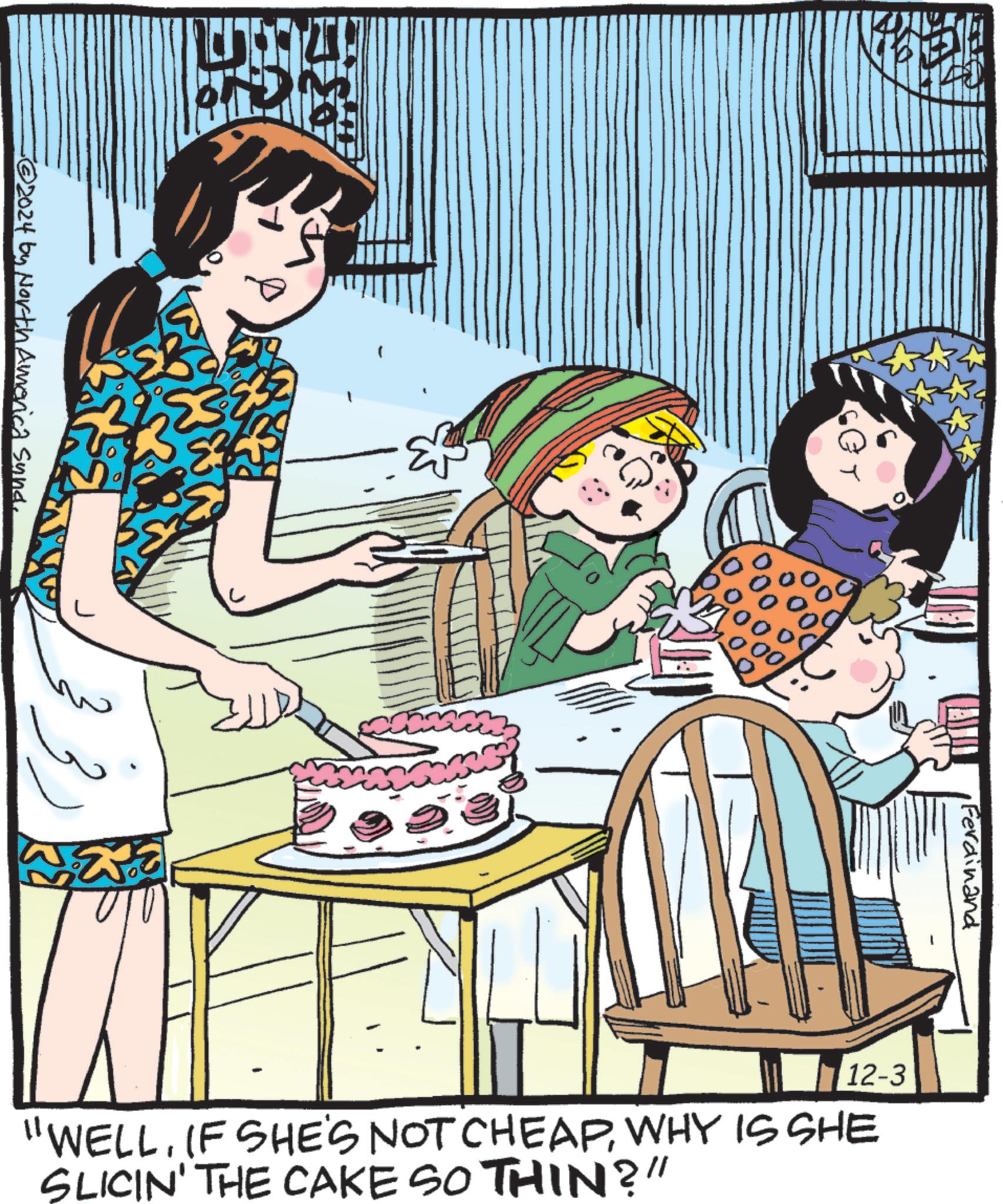 Fictional character OCR: 6 -?2024 by North America Sund. 00 •Ferdinand 12-3 "WELLWHY IS SHE SLICIN' THE CAKE SO THIN?" 6 -?2024 by North America Sund . 00 • Ferdinand 12-3 " WELLIF SHE'S NOT CHEAPWHY IS SHE SLICIN ' THE CAKE SO THIN ? "