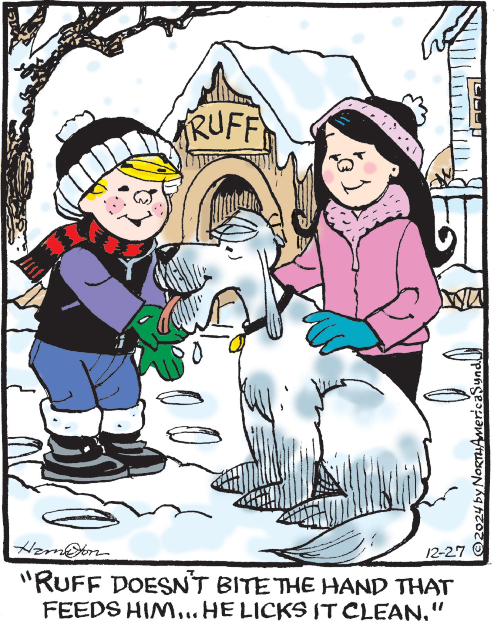 Playing in the snow OCR: RUFF Hameon 12-27 "RUFF DOESN'T BITE THE HAND THAT FEEDS HIM... HE LICKS IT CLEAN." ©2024 by NORTHAmericaSynd RUFF Hameon 12-27 " RUFF DOESN'T BITE THE HAND THAT FEEDS HIM ... HE LICKS IT CLEAN . " © 2024 by NORTHAmericaSynd