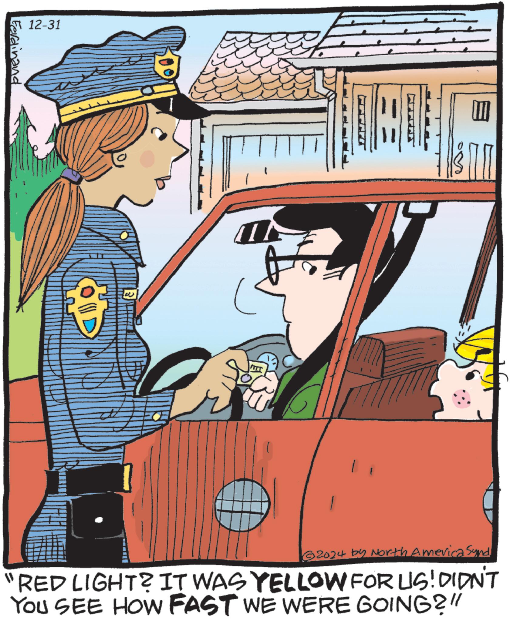 Comics OCR: 12-31 Ferdinand OD ?? ?? 2024 by North America Synd "RED LIGHT? IT WAS YELLOW FOR US! DIDN'T YOU SEE HOW FAST WE WERE GOING?" 12-31 Ferdinand OD ?? ?? 2024 by North America Synd " RED LIGHT ? IT WAS YELLOW FOR US ! DIDN'T YOU SEE HOW FAST WE WERE GOING ? "
