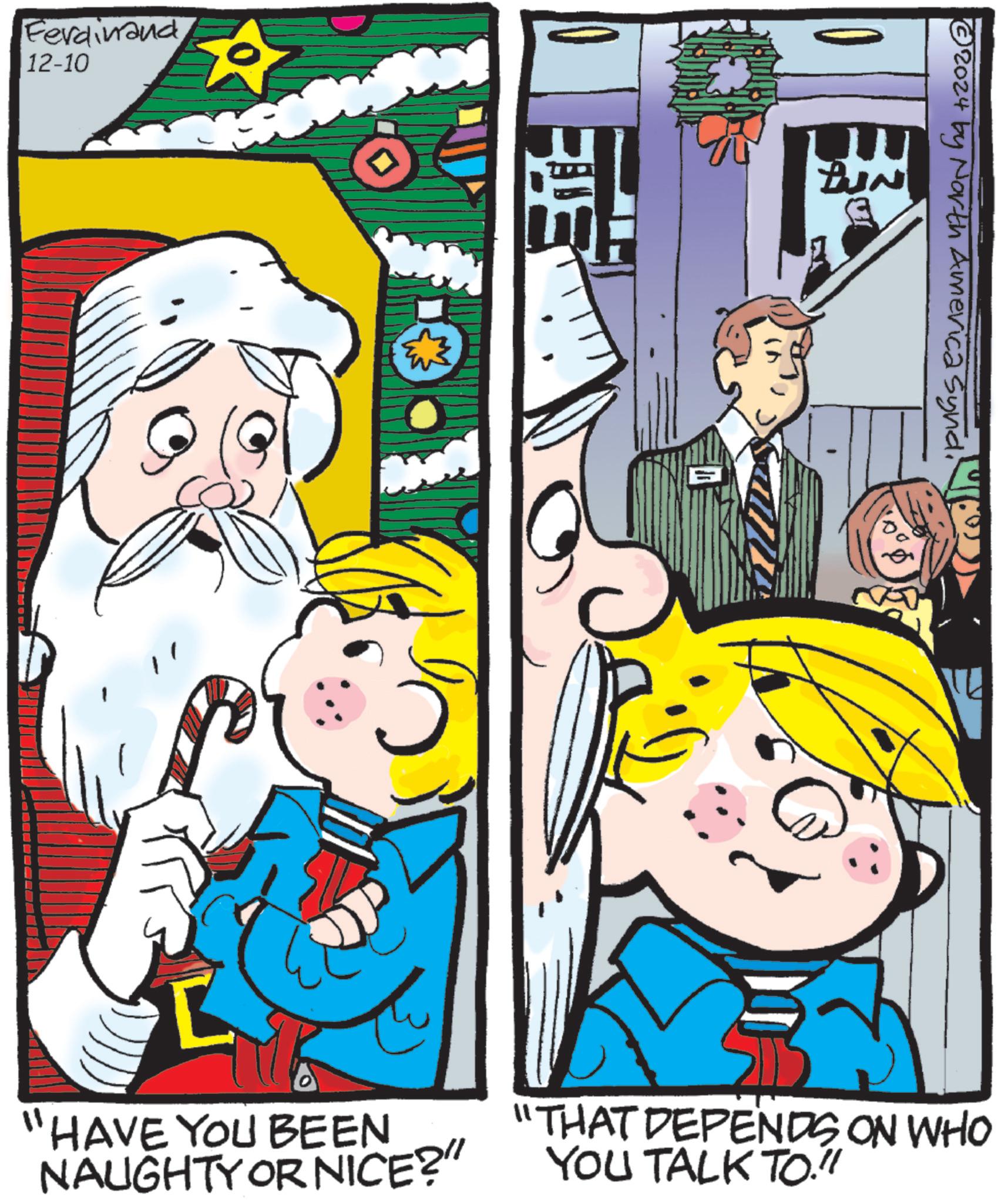 Comic book OCR: Ferdinand 12-10 HAVE YOU BEEN NAUGHTY OR NICE? BUN ©2024 by North America Synd"THAT DEPENDS ON WHO YOU TALK TO."! Ferdinand 12-10 HAVE YOU BEEN NAUGHTY OR NICE ? BUN © 2024 by North America Synd" THAT DEPENDS ON WHO YOU TALK TO . " !