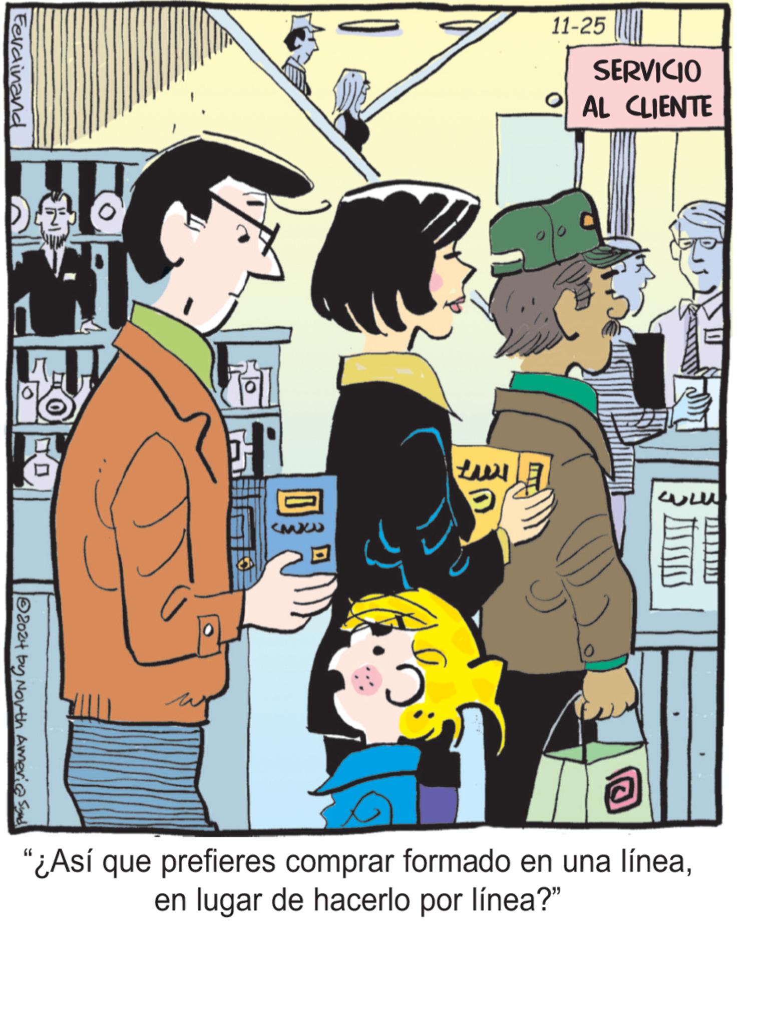Conversation OCR: 11-25 SERVICIO AL CLIENTE Ferdinand 2024 by North America Synd Lux T "¿Así que prefieres comprar formado en una líneaen lugar de hacerlo por línea?" 11-25 SERVICIO AL CLIENTE Ferdinand 2024 by North America Synd Lux T " ¿ Así que prefieres comprar formado en una líneaen lugar de hacerlo por línea ? "