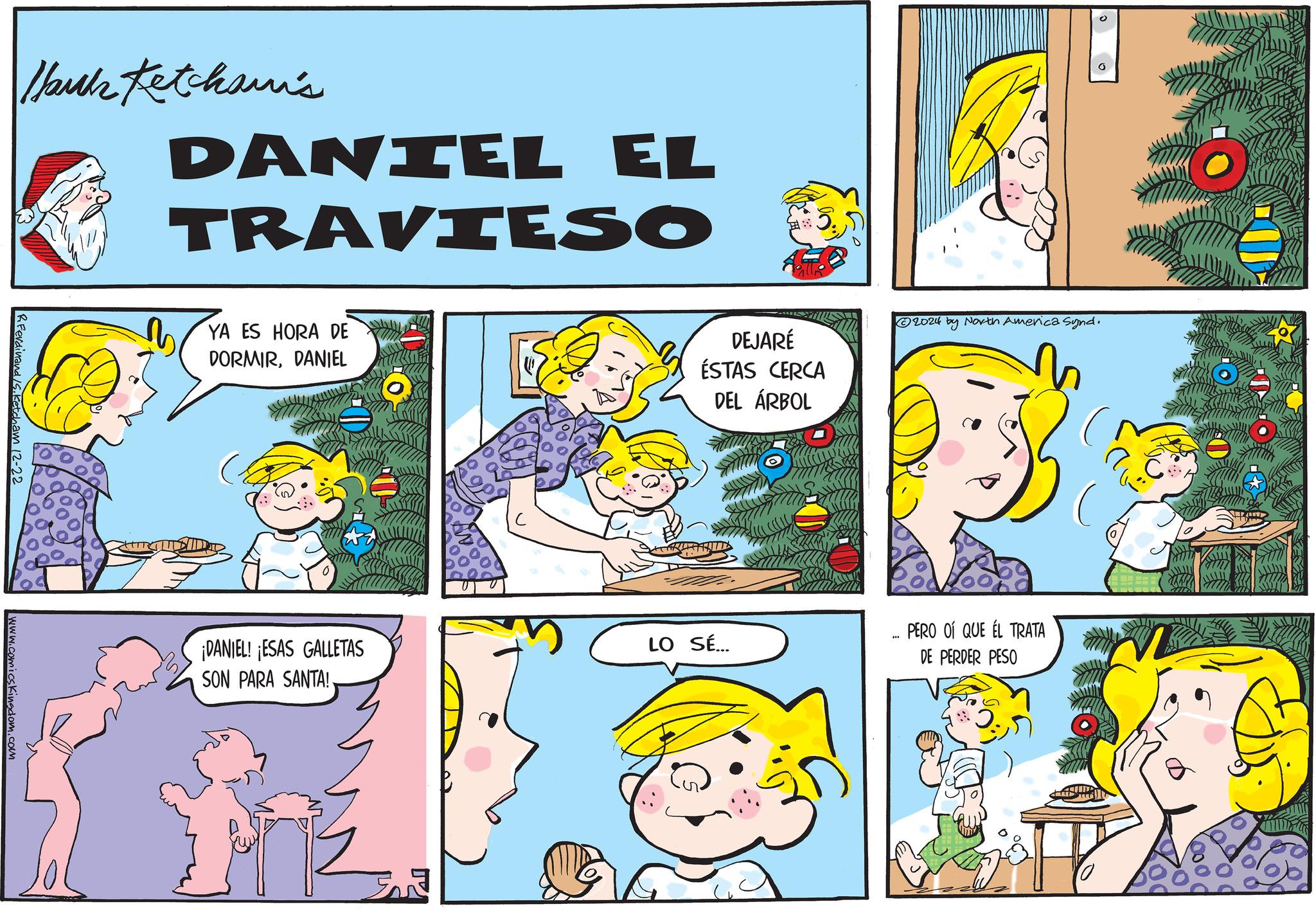 Pleased OCR: RFerdinand/Sketcham 12-22 www.comicsKingdom.com Ibuk Ketchami's DANIEL EL TRAVIESO YA ES HORA DE DORMIRDANIEL D DEJARÉ ÉSTAS CERCA DEL ÁRBOL ¡DANIEL! ¡ESAS GALLETAS SON PARA SANTA!LO SÉ... 2024 by North America Synd. PERO OÍ QUE EL TRATA DE PERDER PESO D RFerdinand / Sketcham 12-22 www.comicsKingdom.com Ibuk Ketchami's DANIEL EL TRAVIESO YA ES HORA DE DORMIRDANIEL D DEJARÉ ÉSTAS CERCA DEL ÁRBOL ¡ DANIEL ! ¡ ESAS GALLETAS SON PARA SANTA !LO SÉ ... 2024 by North America Synd . PERO OÍ QUE EL TRATA DE PERDER PESO D