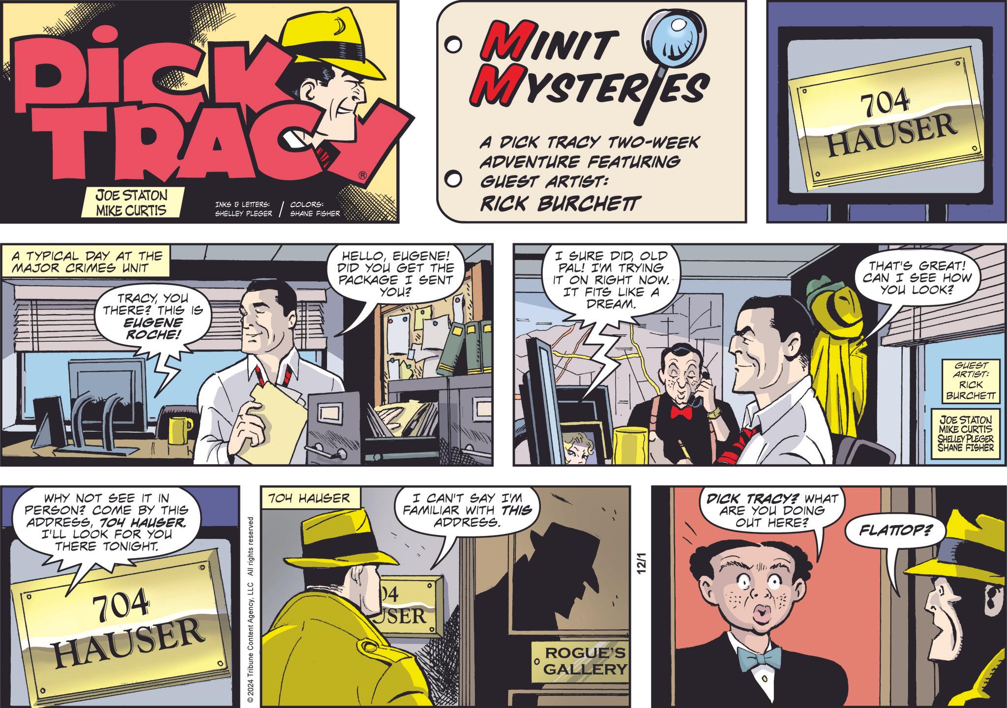Art OCR: Dick TRAC JOE STATON INKS & LETTERS: MIKE CURTIS A TYPICAL DAY AT THE MAJOR CRIMES UNIT TRACYYOU THERE? THIS IS EUGENE ROCHE! WHY NOT SEE IT IN PERSON? COME BY THIS ADDRESS704 HAUSER. I'LL LOOK FOR YOU THERE TONIGHT. 704 HAUSER © 2024 Tribune Content AgencyLLC All rights reserved SHELLEY PLEGER COLORS: SHANE FISHER 704 HAUSER • MINIT MYSTERIES A DICK TRACY TWO-WEEK ADVENTURE FEATURING O GUEST ARTIST: RICK BURCHETT 704 HAUSER HELLOEUGENE! DID YOU GET THE PACKAGE I SENT YOU? I SURE DIDOLD PAL! I'M TRYING IT ON RIGHT NOW. IT FITS LIKE A DREAM. THAT'S GREAT! CAN I SEE HOW YOU LOOK? ° 0 I CAN'T SAY I'M FAMILIAR WITH THIS ADDRESS. 04 USER O ROGUE'S GALLERY 12/1 DICK TRACY? WHAT ARE YOU DOING OUT HERE? FLATTOP? 0 GUEST ARTIST: RICK BURCHETT JOE STATON MIKE CURTIS SHELLEY PLEGER SHANE FISHER Dick TRAC JOE STATON INKS & LETTERS : MIKE CURTIS A TYPICAL DAY AT THE MAJOR CRIMES UNIT TRACYYOU THERE ? THIS IS EUGENE ROCHE ! WHY NOT SEE IT IN PERSON ? COME BY THIS ADDRESS704 HAUSER . I'LL LOOK FOR YOU THERE TONIGHT . 704 HAUSER © 2024 Tribune Content AgencyLLC All rights reserved SHELLEY PLEGER COLORS : SHANE FISHER 704 HAUSER • MINIT MYSTERIES A DICK TRACY TWO - WEEK ADVENTURE FEATURING O GUEST ARTIST : RICK BURCHETT 704 HAUSER HELLOEUGENE ! DID YOU GET THE PACKAGE I SENT YOU ? I SURE DIDOLD PAL ! I'M TRYING IT ON RIGHT NOW . IT FITS LIKE A DREAM . THAT'S GREAT ! CAN I SEE HOW YOU LOOK ? ° 0 I CAN'T SAY I'M FAMILIAR WITH THIS ADDRESS . 04 USER O ROGUE'S GALLERY 12/1 DICK TRACY ? WHAT ARE YOU DOING OUT HERE ? FLATTOP ? 0 GUEST ARTIST : RICK BURCHETT JOE STATON MIKE CURTIS SHELLEY PLEGER SHANE FISHER