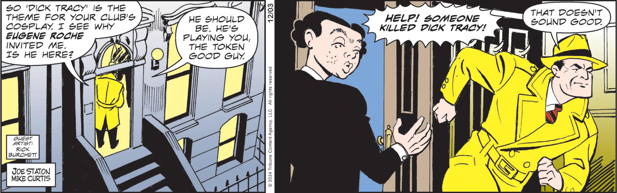 Sharing OCR: GUEST ARTIST: RICK BURCHETT JOE STATON MIKE CURTIS SO 'DICK TRACY' IS THE THEME FOR YOUR CLUB'S COSPLAY. I SEE WHY EUGENE ROCHE INVITED ME. IS HE HERE? HE SHOULD BE. HE'S PLAYING YOUTHE TOKEN GOOD GUY. 2024 Tribune Content AgencyLLC All rights reserved 12/03 HELP! SOMEONE KILLED DICK TRACY! THAT DOESN'T SOUND GOOD. GUEST ARTIST : RICK BURCHETT JOE STATON MIKE CURTIS SO ' DICK TRACY ' IS THE THEME FOR YOUR CLUB'S COSPLAY . I SEE WHY EUGENE ROCHE INVITED ME . IS HE HERE ? HE SHOULD BE . HE'S PLAYING YOUTHE TOKEN GOOD GUY . 2024 Tribune Content AgencyLLC All rights reserved 12/03 HELP ! SOMEONE KILLED DICK TRACY ! THAT DOESN'T SOUND GOOD .