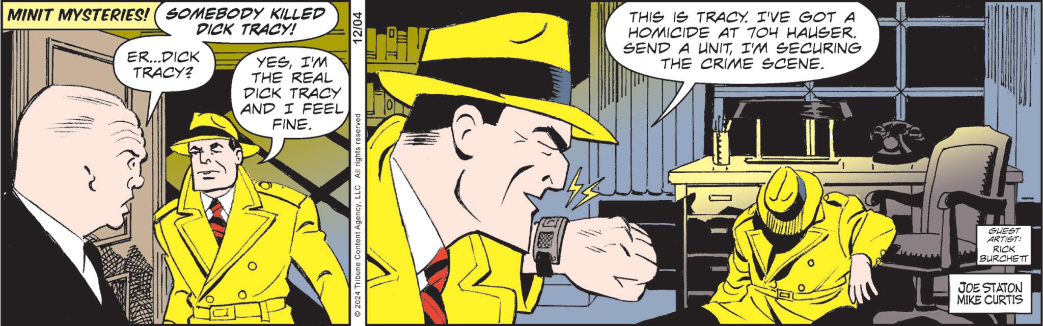 Art OCR: MINIT MYSTERIES! (SOMEBODY KILLED ER...DICK TRACY? DICK TRACY! YESI'M THE REAL DICK TRACY AND I FEEL FINE. 2024 Tribune Content AgencyLLC All rights reserved 12/04 THIS IS TRACY. I'VE GOT A HOMICIDE AT 704 HAUSER. SEND A UNITI'M SECURING THE CRIME SCENE. GUEST ARTIST: RICK BURCHETT JOE STATON MIKE CURTIS MINIT MYSTERIES ! ( SOMEBODY KILLED ER ... DICK TRACY ? DICK TRACY ! YESI'M THE REAL DICK TRACY AND I FEEL FINE . 2024 Tribune Content AgencyLLC All rights reserved 12/04 THIS IS TRACY . I'VE GOT A HOMICIDE AT 704 HAUSER . SEND A UNITI'M SECURING THE CRIME SCENE . GUEST ARTIST : RICK BURCHETT JOE STATON MIKE CURTIS