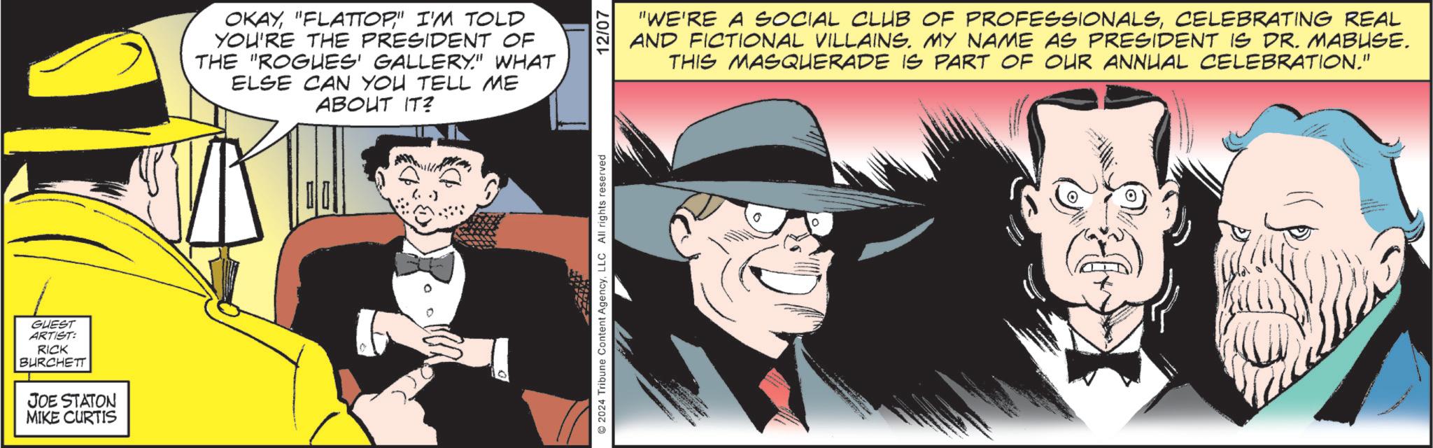 Illustration OCR: GUEST ARTIST: RICK BURCHETT JOE STATON MIKE CURTIS OKAY"FLATTOP" I'M TOLD YOU'RE THE PRESIDENT OF THE "ROGUES GALLERY." WHAT ELSE CAN YOU TELL ME ABOUT IT? 2024 Tribune Content AgencyLLC All rights reserved @ 12/07 "WE'RE A SOCIAL CLUB OF PROFESSIONALSCELEBRATING REAL AND FICTIONAL VILLAINS. MY NAME AS PRESIDENT IS DR. MABUSE. THIS MASQUERADE IS PART OF OUR ANNUAL CELEBRATION." GUEST ARTIST : RICK BURCHETT JOE STATON MIKE CURTIS OKAY" FLATTOP " I'M TOLD YOU'RE THE PRESIDENT OF THE " ROGUES GALLERY . " WHAT ELSE CAN YOU TELL ME ABOUT IT ? 2024 Tribune Content AgencyLLC All rights reserved @ 12/07 " WE'RE A SOCIAL CLUB OF PROFESSIONALSCELEBRATING REAL AND FICTIONAL VILLAINS . MY NAME AS PRESIDENT IS DR . MABUSE . THIS MASQUERADE IS PART OF OUR ANNUAL CELEBRATION . "