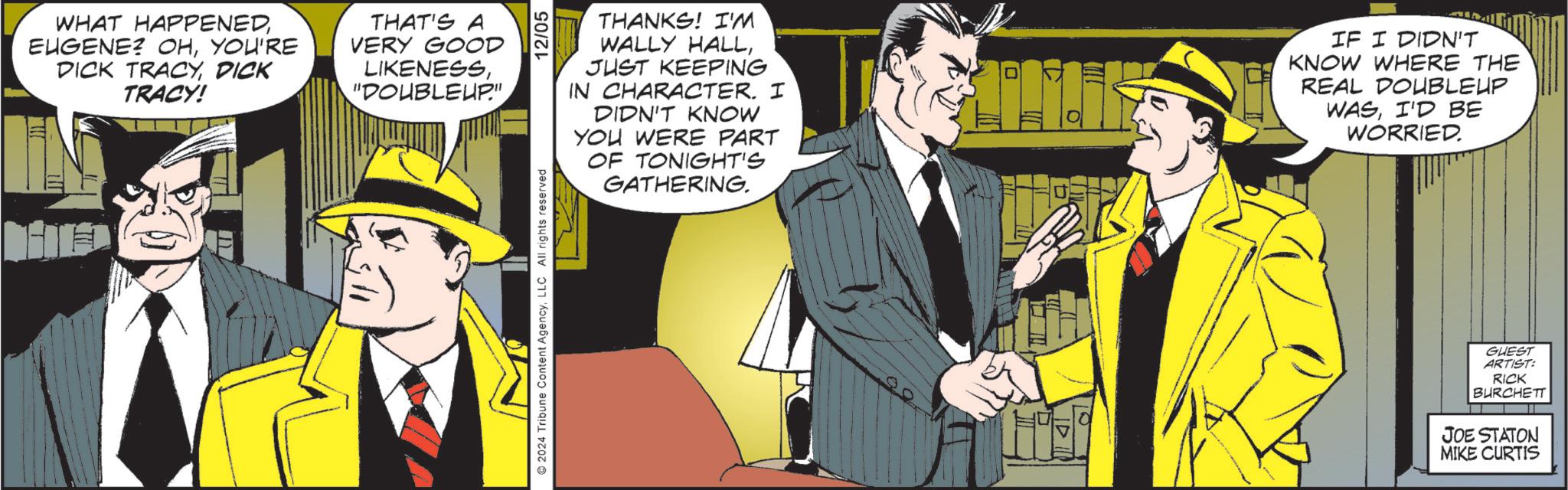 Publication OCR: WHAT HAPPENEDYOU'RE DICK TRACYDICK TRACY! THAT'S A VERY GOOD LIKENESS"DOUBLEUP" 2024 Tribune Content AgencyLLC All rights reserved 12/05 THANKS! I'M WALLY HALLJUST KEEPING IN CHARACTER. I DIDN'T KNOW YOU WERE PART OF TONIGHT'S GATHERING. ? IF I DIDN'T KNOW WHERE THE REAL DOUBLEUP WASI'D BE WORRIED. GUEST ARTIST: RICK BURCHETT JOE STATON MIKE CURTIS WHAT HAPPENEDEUGENE ? OHYOU'RE DICK TRACYDICK TRACY ! THAT'S A VERY GOOD LIKENESS" DOUBLEUP " 2024 Tribune Content AgencyLLC All rights reserved 12/05 THANKS ! I'M WALLY HALLJUST KEEPING IN CHARACTER . I DIDN'T KNOW YOU WERE PART OF TONIGHT'S GATHERING . ? IF I DIDN'T KNOW WHERE THE REAL DOUBLEUP WASI'D BE WORRIED . GUEST ARTIST : RICK BURCHETT JOE STATON MIKE CURTIS