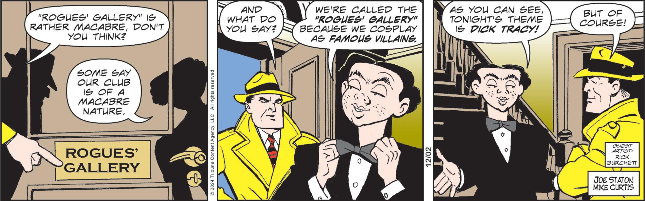 Fictional character OCR: SOME SAY OUR CLUB IS OF A MACABRE NATURE. "ROGUES' GALLERY" IS RATHER MACABREDON'T YOU THINK? AND WHAT DO YOU SAY? Y WE'RE CALLED THE "ROGUES' GALLERY" BECAUSE WE COSPLAY AS FAMOUS VILLAINS. AS YOU CAN SEETONIGHT'S THEME IS DICK TRACY! BUT OF COURSE! ROGUES' GALLERY 2024 Tribune Content AgencyLLC All rights reserved 10 12/02 GUEST ARTIST: RICK BURCHETT JOE STATON MIKE CURTIS SOME SAY OUR CLUB IS OF A MACABRE NATURE . " ROGUES ' GALLERY " IS RATHER MACABREDON'T YOU THINK ? AND WHAT DO YOU SAY ? Y WE'RE CALLED THE " ROGUES ' GALLERY " BECAUSE WE COSPLAY AS FAMOUS VILLAINS . AS YOU CAN SEETONIGHT'S THEME IS DICK TRACY ! BUT OF COURSE ! ROGUES ' GALLERY 2024 Tribune Content AgencyLLC All rights reserved 10 12/02 GUEST ARTIST : RICK BURCHETT JOE STATON MIKE CURTIS