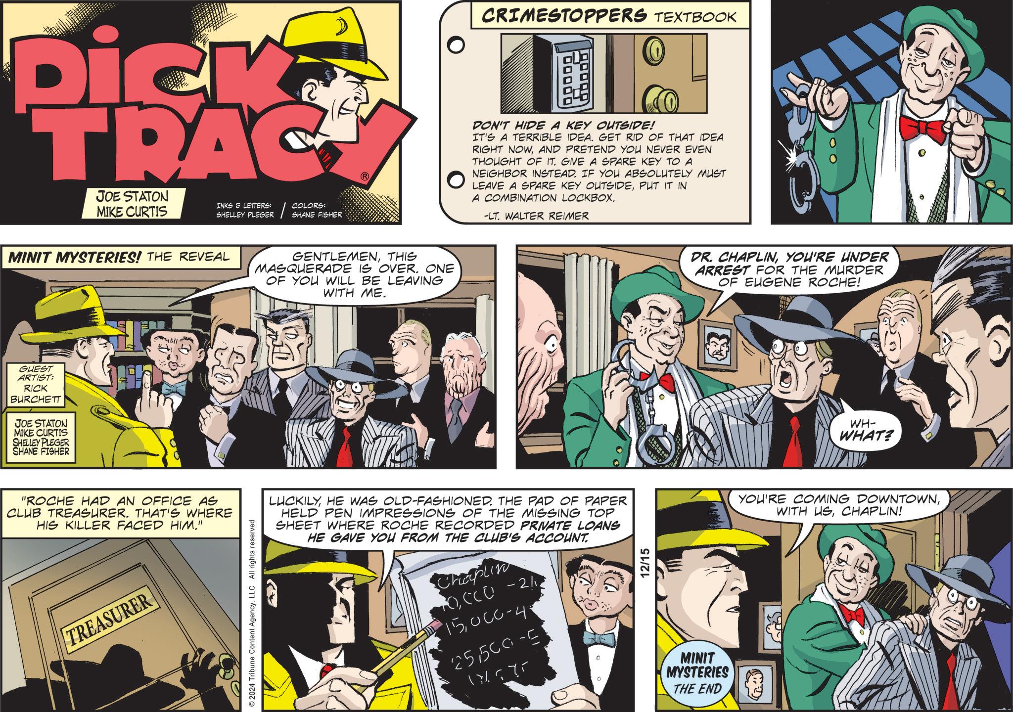 Sharing OCR: Dick TRAC JOE STATON MIKE CURTIS COLORS: INKS & LETTERS: SHELLEY PLEGER SHANE FISHER MINIT MYSTERIES! THE REVEAL GENTLEMENTHIS MASQUERADE IS OVER. ONE OF YOU WILL BE LEAVING WITH ME. GUEST ARTIST: RICK BURCHETT JOE STATON MIKE CURTIS SHELLEY PLEGER SHANE FISHER "ROCHE HAD AN OFFICE AS CLUB TREASURER. THAT'S WHERE HIS KILLER FACED HIM." TREASURER 2024 Tribune Content AgencyLLC All rights reserved CRIMESTOPPERS TEXTBOOK DON'T HIDE A KEY OUTSIDE! IT'S A TERRIBLE IDEA. GET RID OF THAT IDEA RIGHT NOWAND PRETEND YOU NEVER EVEN THOUGHT OF IT. GIVE A SPARE KEY TO A NEIGHBOR INSTEAD. IF YOU ABSOLUTELY MUST LEAVE A SPARE KEY OUTSIDEPUT IT IN A COMBINATION LOCKBOX. -LT. WALTER REIMER LUCKILYHE WAS OLD-FASHIONED. THE PAD OF PAPER HELD PEN IMPRESSIONS OF THE MISSING TOP SHEET WHERE ROCHE RECORDED PRIVATE LOANS HE GAVE YOU FROM THE CLUB'S ACCOUNT. Chaplin TO)CC Û - 2/1? 15UCC-4 251500-5 17675 0 12/15 MINIT MYSTERIES THE END DR. CHAPLINYOU'RE UNDER ARREST FOR THE MURDER OF EUGENE ROCHE! WH- WHAT? YOU'RE COMING DOWNTOWNCHAPLIN! Dick TRAC JOE STATON MIKE CURTIS COLORS : INKS & LETTERS : SHELLEY PLEGER SHANE FISHER MINIT MYSTERIES ! THE REVEAL GENTLEMENTHIS MASQUERADE IS OVER . ONE OF YOU WILL BE LEAVING WITH ME . GUEST ARTIST : RICK BURCHETT JOE STATON MIKE CURTIS SHELLEY PLEGER SHANE FISHER " ROCHE HAD AN OFFICE AS CLUB TREASURER . THAT'S WHERE HIS KILLER FACED HIM . " TREASURER 2024 Tribune Content AgencyLLC All rights reserved CRIMESTOPPERS TEXTBOOK DON'T HIDE A KEY OUTSIDE ! IT'S A TERRIBLE IDEA . GET RID OF THAT IDEA RIGHT NOWAND PRETEND YOU NEVER EVEN THOUGHT OF IT . GIVE A SPARE KEY TO A NEIGHBOR INSTEAD . IF YOU ABSOLUTELY MUST LEAVE A SPARE KEY OUTSIDEPUT IT IN A COMBINATION LOCKBOX . -LT . WALTER REIMER LUCKILYHE WAS OLD - FASHIONED . THE PAD OF PAPER HELD PEN IMPRESSIONS OF THE MISSING TOP SHEET WHERE ROCHE RECORDED PRIVATE LOANS HE GAVE YOU FROM THE CLUB'S ACCOUNT . Chaplin TO )CC Û - 2 / 1? 15UCC - 4 251500-5 17675 0 12/15 MINIT MYSTERIES THE END DR . CHAPLINYOU'RE UNDER ARREST FOR THE MURDER OF EUGENE ROCHE ! WH- WHAT ? YOU'RE COMING DOWNTOWNWITH USCHAPLIN !