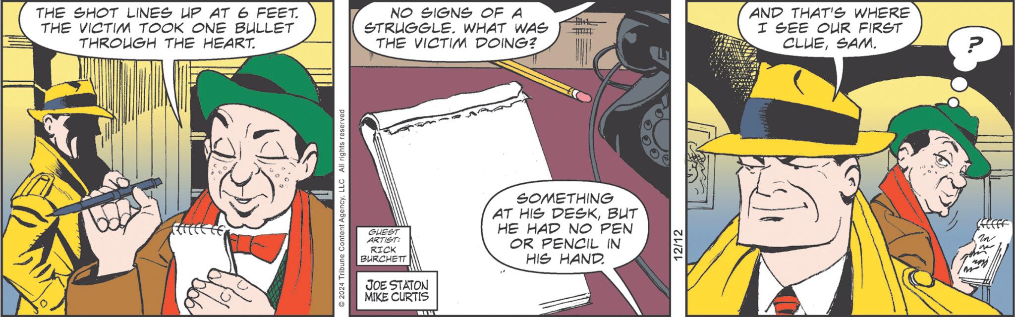 Fedora OCR: THE SHOT LINES UP AT 6 FEET. THE VICTIM TOOK ONE BULLET THROUGH THE HEART. NO SIGNS OF A STRUGGLE. WHAT WAS THE VICTIM DOING? AND THAT'S WHERE I SEE OUR FIRST CLUESAM. 2024 Tribune Content AgencyLLC All rights reserved GUEST ARTIST: RICK BURCHETT JOE STATON MIKE CURTIS SOMETHING AT HIS DESKBUT HE HAD NO PEN OR PENCIL IN HIS HAND 12/12 ? THE SHOT LINES UP AT 6 FEET . THE VICTIM TOOK ONE BULLET THROUGH THE HEART . NO SIGNS OF A STRUGGLE . WHAT WAS THE VICTIM DOING ? AND THAT'S WHERE I SEE OUR FIRST CLUESAM . 2024 Tribune Content AgencyLLC All rights reserved GUEST ARTIST : RICK BURCHETT JOE STATON MIKE CURTIS SOMETHING AT HIS DESKBUT HE HAD NO PEN OR PENCIL IN HIS HAND 12/12 ?