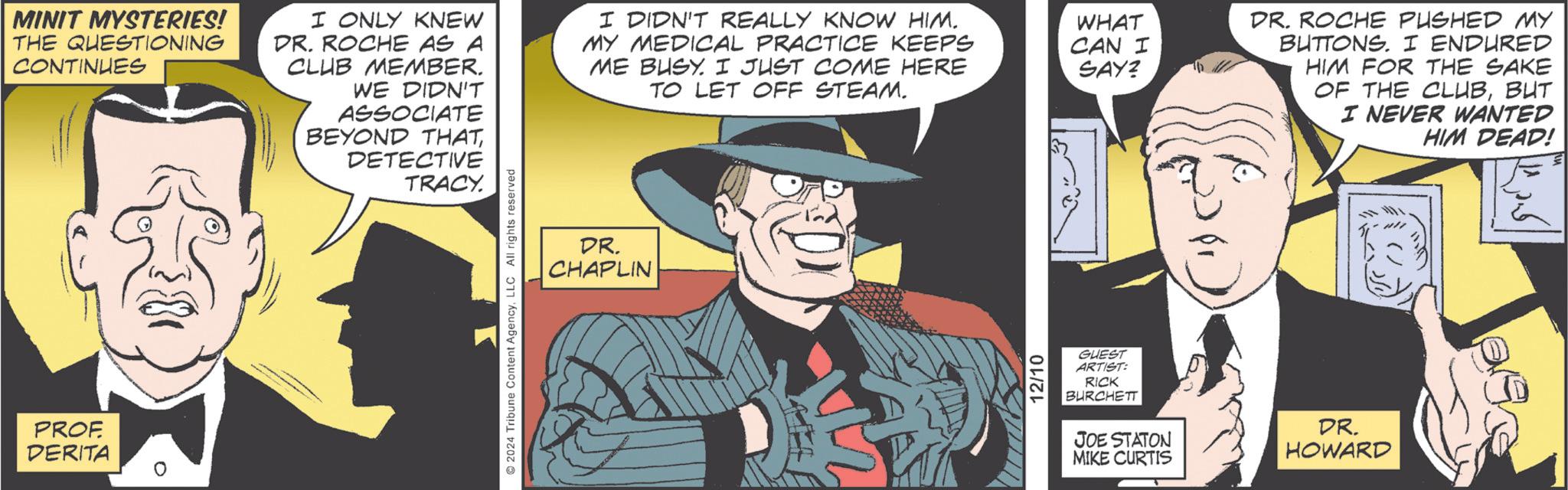 Necktie OCR: MINIT MYSTERIES! THE QUESTIONING CONTINUES I ONLY KNEW DR. ROCHE AS A CLUB MEMBER. WE DIDN'T ASSOCIATE BEYOND THATDETECTIVE TRACY. I DIDN'T REALLY KNOW HIM. MY MEDICAL PRACTICE KEEPS ME BUSY. I JUST COME HERE TO LET OFF STEAM. WHAT CAN I SAY? DR. ROCHE PUSHED MY BUTTONS. I ENDURED HIM FOR THE SAKE OF THE CLUBBUT I NEVER WANTED HIM DEAD! PROF DERITA ° ©2024 Tribune Content AgencyLLC All rights reserved DR. CHAPLIN 12/10 GUEST ARTIST: RICK BURCHETT JOE STATON MIKE CURTIS DR. HOWARD MINIT MYSTERIES ! THE QUESTIONING CONTINUES I ONLY KNEW DR . ROCHE AS A CLUB MEMBER . WE DIDN'T ASSOCIATE BEYOND THATDETECTIVE TRACY . I DIDN'T REALLY KNOW HIM . MY MEDICAL PRACTICE KEEPS ME BUSY . I JUST COME HERE TO LET OFF STEAM . WHAT CAN I SAY ? DR . ROCHE PUSHED MY BUTTONS . I ENDURED HIM FOR THE SAKE OF THE CLUBBUT I NEVER WANTED HIM DEAD ! PROF DERITA ° © 2024 Tribune Content AgencyLLC All rights reserved DR . CHAPLIN 12/10 GUEST ARTIST : RICK BURCHETT JOE STATON MIKE CURTIS DR . HOWARD