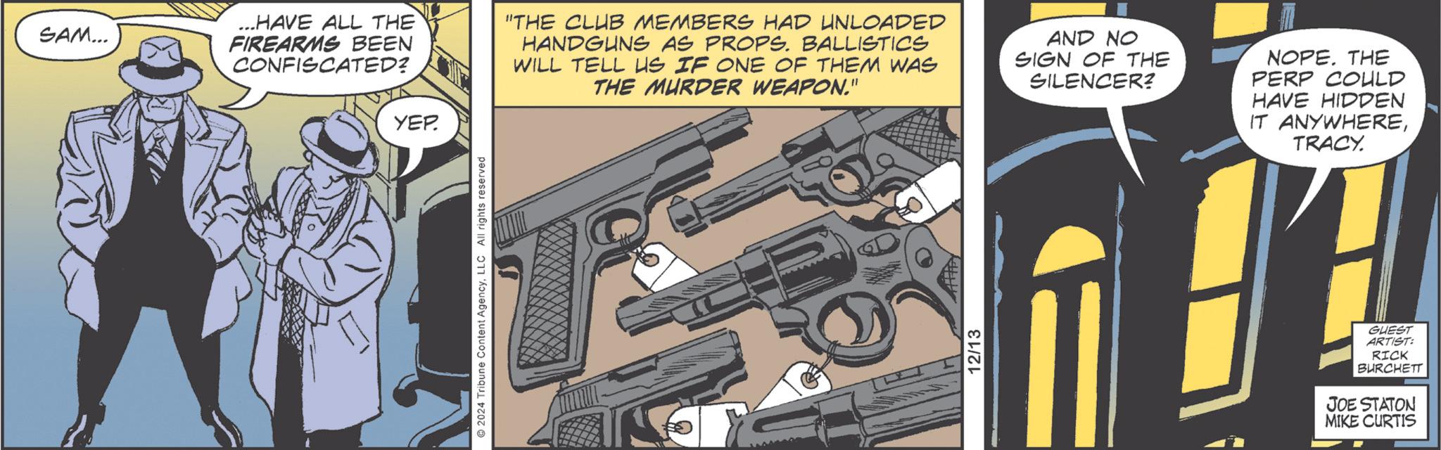 Animation OCR: SAM... YEP ...HAVE ALL THE FIREARMS BEEN CONFISCATED? "THE CLUB MEMBERS HAD UNLOADED HANDGUNS AS PROPS. BALLISTICS WILL TELL US IF ONE OF THEM WAS THE MURDER WEAPON." AND NO SIGN OF THE SILENCER? 2024 Tribune Content AgencyLLC All rights reserved T 12/13 NOPE. THE PERP COULD HAVE HIDDEN IT ANYWHERETRACY. GUEST ARTIST: RICK BURCHETT JOE STATON MIKE CURTIS SAM ... YEP ... HAVE ALL THE FIREARMS BEEN CONFISCATED ? " THE CLUB MEMBERS HAD UNLOADED HANDGUNS AS PROPS . BALLISTICS WILL TELL US IF ONE OF THEM WAS THE MURDER WEAPON . " AND NO SIGN OF THE SILENCER ? 2024 Tribune Content AgencyLLC All rights reserved T 12/13 NOPE . THE PERP COULD HAVE HIDDEN IT ANYWHERETRACY . GUEST ARTIST : RICK BURCHETT JOE STATON MIKE CURTIS