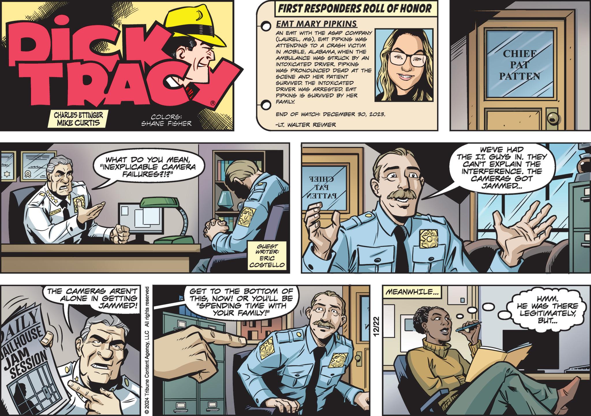 Animated cartoon OCR: AILY AILHOUSE JAM SESSION Dick TRAC CHARLES ETTINGER MIKE CURTIS COLORS: SHANE FISHER PATTON WHAT DO YOU MEAN"INEXPLICABLE CAMERA FAILURES?!?" THE CAMERAS AREN'T ALONE IN GETTING JAMMED! © 2024 Tribune Content AgencyLLC All rights reserved GUEST WRITER: ERIC COSTELLO GET TO THE BOTTOM OF THISNOW! OR YOU'LL BE "SPENDING TIME WITH YOUR FAMILY!" FIRST RESPONDERS ROLL OF HONOR EMT MARY PIPKINS AN EMT WITH THE ASAP COMPANY (LAURELEMT PIPKINS WAS ATTENDING TO A CRASH VICTIM IN MOBILEWHEN THE AMBULANCE WAS STRUCK BY AN INTOXICATED DRIVER. PIPKINS WAS PRONOUNCED DEAD AT THE SCENE AND HER PATIENT SURVIVED. THE INTOXICATED DRIVER WAS ARRESTED. EMT PIPKINS IS SURVIVED BY HER FAMILY. END OF WATCH: DECEMBER 302023. -LT. WALTER REIMER ????? ??? MITTAL ? 12/22 CHIEF PAT PATTEN WE'VE HAD THE IT. GUYS IN. THEY CAN'T EXPLAIN THE INTERFERENCE. THE CAMERAS GOT JAMMED... MEANWHILE... HMM. HE WAS THERE LEGITIMATELYBUT... AILY AILHOUSE JAM SESSION Dick TRAC CHARLES ETTINGER MIKE CURTIS COLORS : SHANE FISHER PATTON WHAT DO YOU MEAN" INEXPLICABLE CAMERA FAILURES ? ! ? " THE CAMERAS AREN'T ALONE IN GETTING JAMMED ! © 2024 Tribune Content AgencyLLC All rights reserved GUEST WRITER : ERIC COSTELLO GET TO THE BOTTOM OF THISNOW ! OR YOU'LL BE " SPENDING TIME WITH YOUR FAMILY ! " FIRST RESPONDERS ROLL OF HONOR EMT MARY PIPKINS AN EMT WITH THE ASAP COMPANY ( LAURELMS )EMT PIPKINS WAS ATTENDING TO A CRASH VICTIM IN MOBILEWHEN THE AMBULANCE WAS STRUCK BY AN INTOXICATED DRIVER . PIPKINS WAS PRONOUNCED DEAD AT THE SCENE AND HER PATIENT SURVIVED . THE INTOXICATED DRIVER WAS ARRESTED . EMT PIPKINS IS SURVIVED BY HER FAMILY . END OF WATCH : DECEMBER 302023 . -LT . WALTER REIMER ????? ??? MITTAL ? 12/22 CHIEF PAT PATTEN WE'VE HAD THE IT . GUYS IN . THEY CAN'T EXPLAIN THE INTERFERENCE . THE CAMERAS GOT JAMMED ... MEANWHILE ... HMM . HE WAS THERE LEGITIMATELYBUT ...