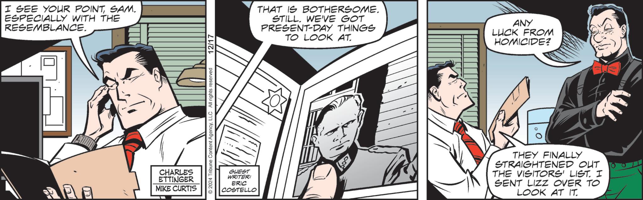 Animated cartoon OCR: I SEE YOUR POINTSAM. ESPECIALLY WITH THE RESEMBLANCE. CHARLES ETTINGER MIKE CURTIS © 2024 Tribune Content AgencyLLC All rights reserved 12/17 THAT IS BOTHERSOME. STILLWE'VE GOT PRESENT-DAY THINGS TO LOOK AT. ANY LUCK FROM HOMICIDE? GUEST WRITER: ERIC COSTELLO THEY FINALLY STRAIGHTENED OUT THE VISITORS' LIST. I SENT LIZZ OVER TO LOOK AT IT. I SEE YOUR POINTSAM . ESPECIALLY WITH THE RESEMBLANCE . CHARLES ETTINGER MIKE CURTIS © 2024 Tribune Content AgencyLLC All rights reserved 12/17 THAT IS BOTHERSOME . STILLWE'VE GOT PRESENT - DAY THINGS TO LOOK AT . ANY LUCK FROM HOMICIDE ? GUEST WRITER : ERIC COSTELLO THEY FINALLY STRAIGHTENED OUT THE VISITORS ' LIST . I SENT LIZZ OVER TO LOOK AT IT .