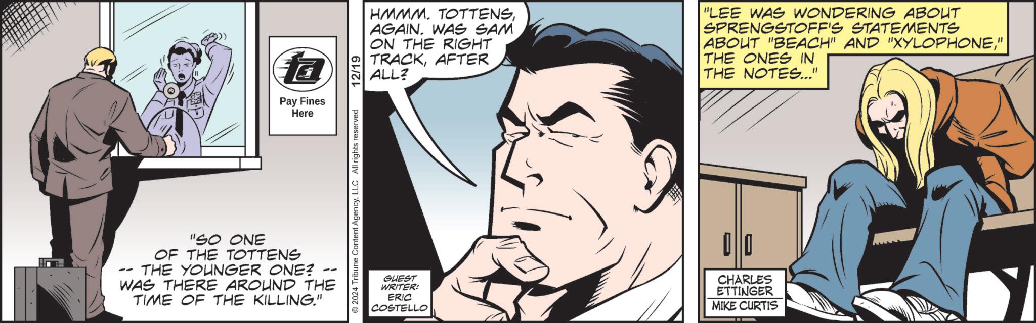 Animated cartoon OCR: ? Pay Fines Here -- "SO ONE OF THE TOTTENS THE YOUNGER ONE? WAS THERE AROUND THE TIME OF THE KILLING." 2024 Tribune Content AgencyLLC All rights reserved 12/19 HMMM. TOTTENSAGAIN. WAS SAM ON THE RIGHT TRACKAFTER ALL? "LEE WAS WONDERING ABOUT SPRENGSTOFF'S STATEMENTS ABOUT "BEACH" AND "XYLOPHONE" THE ONES IN THE NOTES..." GUEST WRITER: ERIC COSTELLO 00 CHARLES ETTINGER MIKE CURTIS ? Pay Fines Here -- " SO ONE OF THE TOTTENS THE YOUNGER ONE ? WAS THERE AROUND THE TIME OF THE KILLING . " 2024 Tribune Content AgencyLLC All rights reserved 12/19 HMMM . TOTTENSAGAIN . WAS SAM ON THE RIGHT TRACKAFTER ALL ? " LEE WAS WONDERING ABOUT SPRENGSTOFF'S STATEMENTS ABOUT " BEACH " AND " XYLOPHONE" THE ONES IN THE NOTES ... " GUEST WRITER : ERIC COSTELLO 00 CHARLES ETTINGER MIKE CURTIS