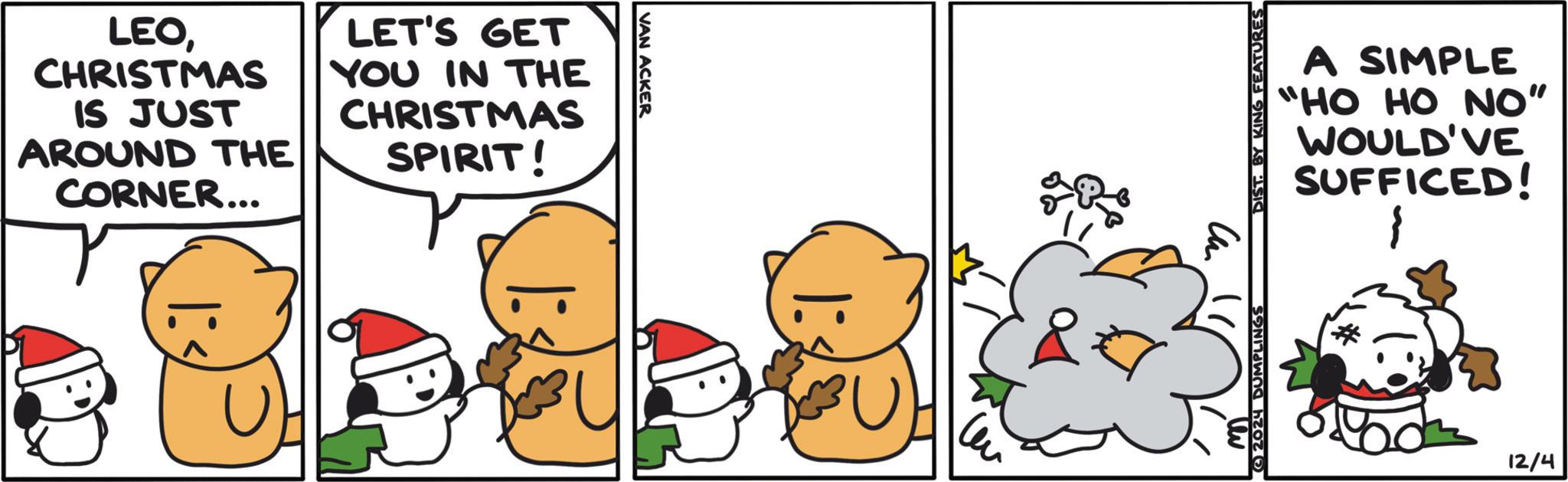 Art OCR: LEOCHRISTMAS IS JUST AROUND THE CORNER... LET'S GET YOU IN THE CHRISTMAS SPIRIT! VAN ACKER BU 2024 DUMPLINGS DIST. BY KING FEATURES A SIMPLE "HO HO NO" WOULD'VE SUFFICED! 12/4 LEOCHRISTMAS IS JUST AROUND THE CORNER ... LET'S GET YOU IN THE CHRISTMAS SPIRIT ! VAN ACKER BU 2024 DUMPLINGS DIST . BY KING FEATURES A SIMPLE " HO HO NO " WOULD'VE SUFFICED ! 12/4