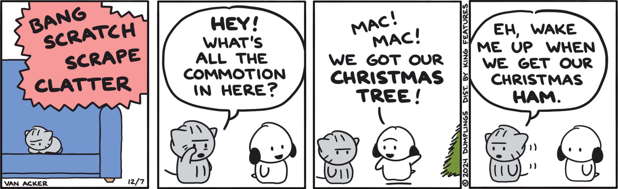 Line OCR: BANG SCRATCH SCRAPE CLATTER HEY! WHAT'S ALL THE COMMOTION IN HERE? MAC! MAC! WE GOT OUR CHRISTMAS TREE! 11 12/7 VAN ACKER EHWAKE ME UP WHEN WE GET OUR CHRISTMAS HAM. 2024 DUMPLINGS DIST. BY KING FEATURES U BANG SCRATCH SCRAPE CLATTER HEY ! WHAT'S ALL THE COMMOTION IN HERE ? MAC ! MAC ! WE GOT OUR CHRISTMAS TREE ! 11 12/7 VAN ACKER EHWAKE ME UP WHEN WE GET OUR CHRISTMAS HAM . 2024 DUMPLINGS DIST . BY KING FEATURES U