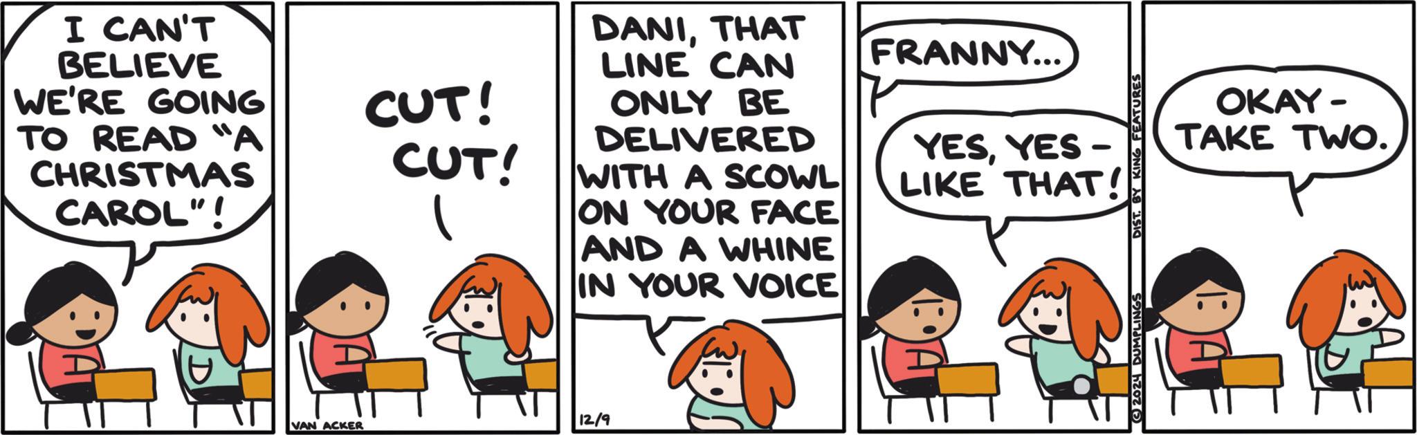 Rectangle OCR: I CAN'T BELIEVE WE'RE GOING TO READ "A CHRISTMAS CAROL"! DANITHAT LINE CAN FRANNY... CUT! CUT! ONLY BE DELIVERED WITH A SCOWL ON YOUR FACE AND A WHINE IN YOUR VOICE YESYES - LIKE THAT OKAY- TAKE TWO. VAN ACKER 12/9 2024 DUMPLINGS I CAN'T BELIEVE WE'RE GOING TO READ " A CHRISTMAS CAROL " ! DANITHAT LINE CAN FRANNY ... CUT ! CUT ! ONLY BE DELIVERED WITH A SCOWL ON YOUR FACE AND A WHINE IN YOUR VOICE YESYES - LIKE THAT OKAY- TAKE TWO . VAN ACKER 12/9 2024 DUMPLINGS
