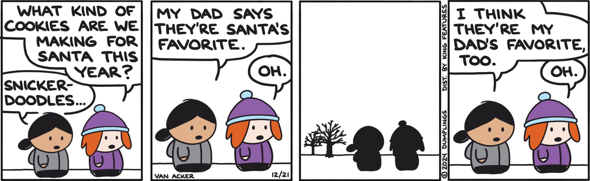 Happy OCR: WHAT KIND OF COOKIES ARE WE MAKING FOR SANTA THIS YEAR? SNICKER- MY DAD SAYS THEY'RE SANTA'S FAVORITE. OH. DOODLES... VAN ACKER 12/21 2024 DUMPLINGS DIST BY KING FEATURES I THINK THEY'RE MY DAD'S FAVORITETOO. OH. WHAT KIND OF COOKIES ARE WE MAKING FOR SANTA THIS YEAR ? SNICKER- MY DAD SAYS THEY'RE SANTA'S FAVORITE . OH . DOODLES ... VAN ACKER 12/21 2024 DUMPLINGS DIST BY KING FEATURES I THINK THEY'RE MY DAD'S FAVORITETOO . OH .