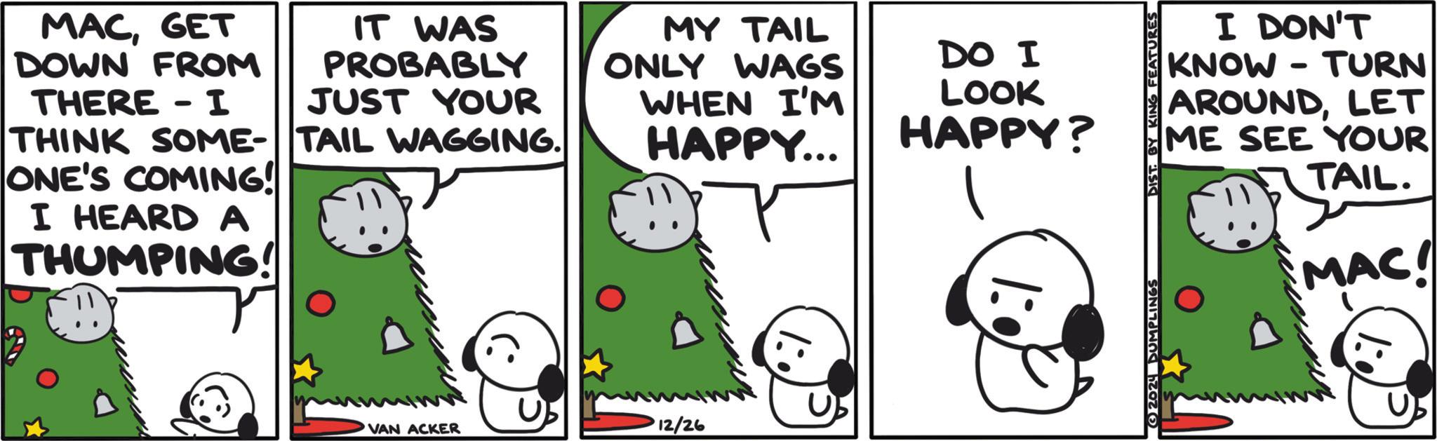 Animated cartoon OCR: MACGET DOWN FROM THERE - I IT WAS PROBABLY JUST YOUR THINK SOME-TAIL WAGGING. ONE'S COMING! I HEARD A THUMPING! MY TAIL ONLY WAGS WHEN I'M HAPPY... VAN ACKER 12/26 DO I LOOK HAPPY? 1:0 2024 DUMPLINGS DIST. BY KING FEATURES I DON'T KNOW-TURN AROUNDLET ME SEE YOUR TAIL. MAC! MACGET DOWN FROM THERE - I IT WAS PROBABLY JUST YOUR THINK SOME - TAIL WAGGING . ONE'S COMING ! I HEARD A THUMPING ! MY TAIL ONLY WAGS WHEN I'M HAPPY ... VAN ACKER 12/26 DO I LOOK HAPPY ? 1 : 0 2024 DUMPLINGS DIST . BY KING FEATURES I DON'T KNOW - TURN AROUNDLET ME SEE YOUR TAIL . MAC !