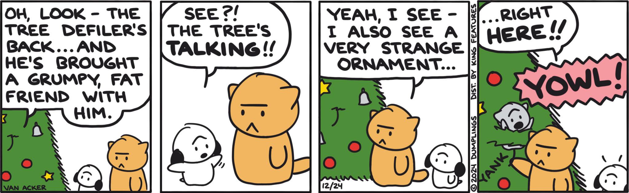 Photo caption OCR: K OHLOOK - THE TREE DEFILER'S BACK... AND HE'S BROUGHT A GRUMPYFAT FRIEND WITH HIM. SEE?! THE TREE'S TALKING!! YEAHI SEE - I ALSO SEE A VERY STRANGE ORNAMENT... ? VAN ACKER 12/24 2024 DUMPLINGS DIST. BY KING FEATURES YANK RIGHT HERE!! YOWL! |: K OHLOOK - THE TREE DEFILER'S BACK ... AND HE'S BROUGHT A GRUMPYFAT FRIEND WITH HIM . SEE ?! THE TREE'S TALKING !! YEAHI SEE - I ALSO SEE A VERY STRANGE ORNAMENT ... ? VAN ACKER 12/24 2024 DUMPLINGS DIST . BY KING FEATURES YANK RIGHT HERE !! YOWL ! | :