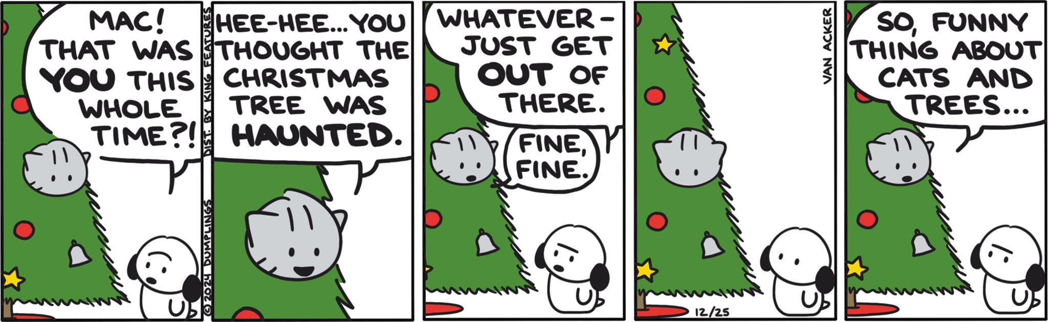 Animated cartoon OCR: MAC! THAT WAS YOU THIS WHOLE TIME?! YOU HEE-HEE... THOUGHT THE CHRISTMAS TREE WAS HAUNTED. - WHATEVER - JUST GET OUT OF THERE. FINEFINE. USE 12/25 VAN ACKER SOFUNNY THING ABOUT CATS AND TREES... MAC ! THAT WAS YOU THIS WHOLE TIME ?! YOU HEE - HEE ... THOUGHT THE CHRISTMAS TREE WAS HAUNTED . - WHATEVER - JUST GET OUT OF THERE . FINEFINE . USE 12/25 VAN ACKER SOFUNNY THING ABOUT CATS AND TREES ...