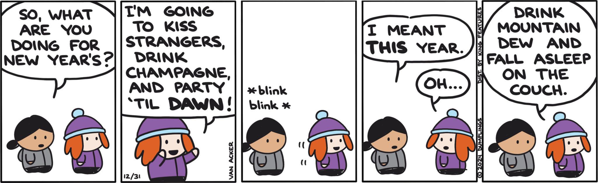 Comic book OCR: SOWHAT ARE YOU DOING FOR NEW YEAR'S? I'M GOING TO KISS STRANGERSDRINK CHAMPAGNEAND PARTY blink 'TIL DAWN! blink * 12/31 " I MEANT THIS YEAR. OH... DRINK MOUNTAIN DEW AND FALL ASLEEP ON THE COUCH. SOWHAT ARE YOU DOING FOR NEW YEAR'S ? I'M GOING TO KISS STRANGERSDRINK CHAMPAGNEAND PARTY blink ' TIL DAWN ! blink * 12/31 " I MEANT THIS YEAR . OH ... DRINK MOUNTAIN DEW AND FALL ASLEEP ON THE COUCH .