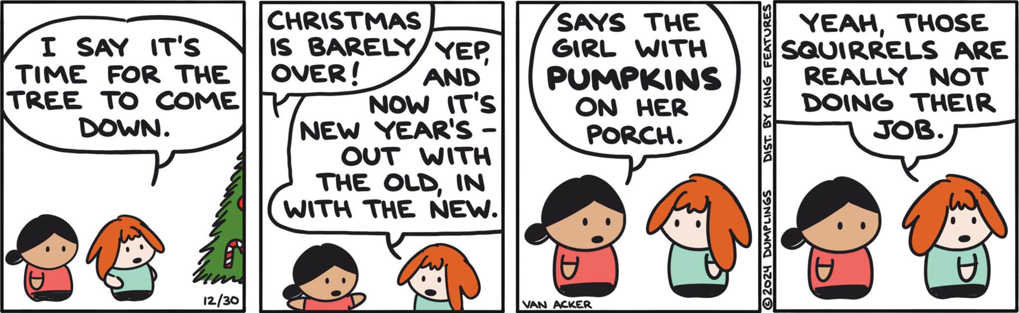 Fictional character OCR: I SAY IT'S TIME FOR THE TREE TO COME DOWN. CHRISTMAS IS BARELY YEPOVER! AND NOW IT'S NEW YEAR'S OUT WITH - THE OLDIN WITH THE NEW. SAYS THE GIRL WITH PUMPKINS ON HER PORCH. D 12/30 VAN ACKER DIST. BY KING FEATURES YEAHTHOSE SQUIRRELS ARE REALLY NOT DOING THEIR JOB. I SAY IT'S TIME FOR THE TREE TO COME DOWN . CHRISTMAS IS BARELY YEPOVER ! AND NOW IT'S NEW YEAR'S OUT WITH - THE OLDIN WITH THE NEW . SAYS THE GIRL WITH PUMPKINS ON HER PORCH . D 12/30 VAN ACKER DIST . BY KING FEATURES YEAHTHOSE SQUIRRELS ARE REALLY NOT DOING THEIR JOB .