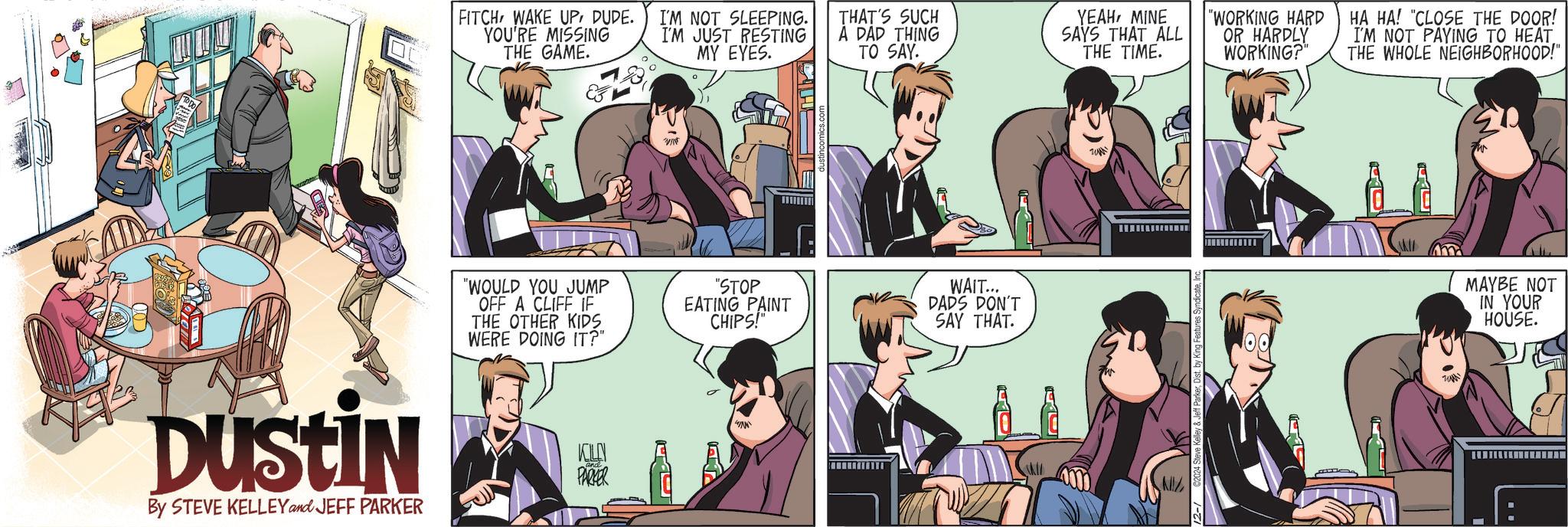 Art OCR: Dustin By STEVE KELLEY and JEFF PARKER FITCH WAKE UPDUDE. YOU'RE MISSING THE GAME. I'M NOT SLEEPING. I'M JUST RESTING MY EYES. THAT'S SUCH A DAD THING TO SAY. YEAHMINE SAYS THAT ALL THE TIME. "WORKING HARD OR HARDLY WORKING?" HA HA! "CLOSE THE DOOR! I'M NOT PAYING TO HEAT THE WHOLE NEIGHBORHOOD!" "WOULD YOU JUMP OFF A CLIFF IF THE OTHER KIDS WERE DOING IT?" KILLEN PARKER VI "STOP EATING PAINT CHIPS! WAIT... DADS DON'T SAY THAT. wwwwww 12- 2024 Steve Kelley & Jeff ParkerInc MAYBE NOT IN YOUR HOUSE. Dustin By STEVE KELLEY and JEFF PARKER FITCH WAKE UPDUDE . YOU'RE MISSING THE GAME . I'M NOT SLEEPING . I'M JUST RESTING MY EYES . THAT'S SUCH A DAD THING TO SAY . YEAHMINE SAYS THAT ALL THE TIME . " WORKING HARD OR HARDLY WORKING ? " HA HA ! " CLOSE THE DOOR ! I'M NOT PAYING TO HEAT THE WHOLE NEIGHBORHOOD ! " " WOULD YOU JUMP OFF A CLIFF IF THE OTHER KIDS WERE DOING IT ? " KILLEN PARKER VI " STOP EATING PAINT CHIPS ! WAIT ... DADS DON'T SAY THAT . wwwwww 12- 2024 Steve Kelley & Jeff ParkerDist . by King Features SyndicateInc MAYBE NOT IN YOUR HOUSE .