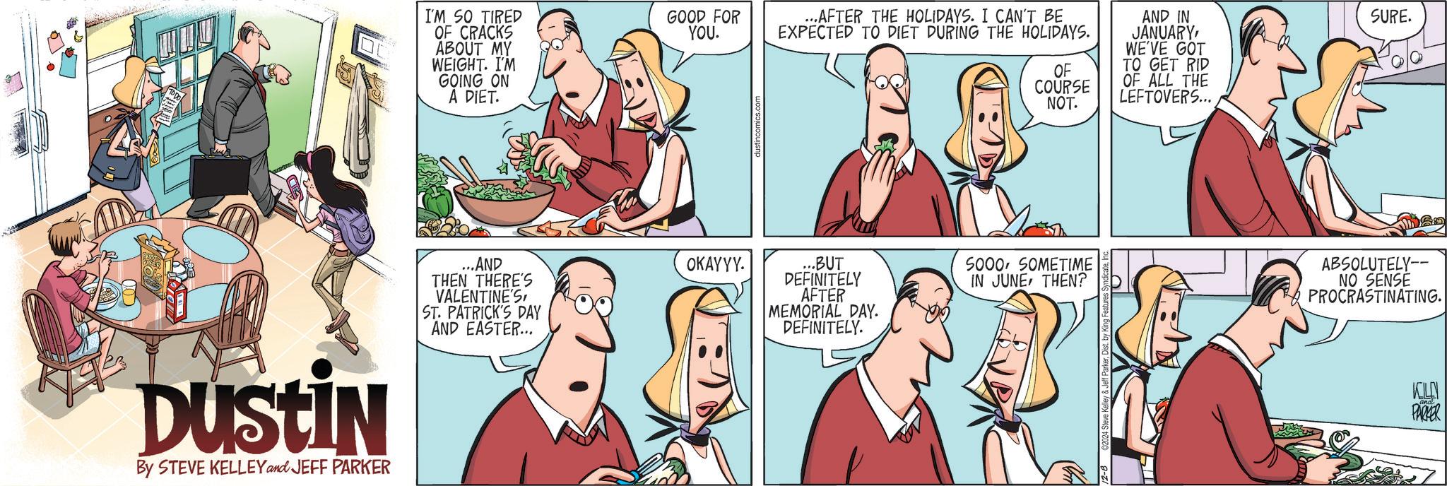 Organism OCR: DUSTIN By STEVE KELLEY and JEFF PARKER I'M SO TIRED OF CRACKS ABOUT MY WEIGHT. I'M GOING ON A DIET. ...AND THEN THERE'S VALENTINE'S ST. PATRICK'S DAY AND EASTER... GOOD FOR YOU. ...AFTER THE HOLIDAYS. I CAN'T BE EXPECTED TO DIET DURING THE HOLIDAYS. AND IN JANUARYWE'VE GOT SURE. OF COURSE TO GET RID OF ALL THE NOT. LEFTOVERS... OKAYYY. ...BUT DEFINITELY 5000 SOMETIME IN JUNETHEN? AFTER MEMORIAL DAY. DEFINITELY. 12-8 2024 Steve Kelley & Jeff ParkerDist. by King Features ABSOLUTELY-- NO SENSE PROCRASTINATING. PARKER DUSTIN By STEVE KELLEY and JEFF PARKER I'M SO TIRED OF CRACKS ABOUT MY WEIGHT . I'M GOING ON A DIET . ... AND THEN THERE'S VALENTINE'S ST . PATRICK'S DAY AND EASTER ... GOOD FOR YOU . ... AFTER THE HOLIDAYS . I CAN'T BE EXPECTED TO DIET DURING THE HOLIDAYS . AND IN JANUARYWE'VE GOT SURE . OF COURSE TO GET RID OF ALL THE NOT . LEFTOVERS ... OKAYYY . ... BUT DEFINITELY 5000 SOMETIME IN JUNETHEN ? AFTER MEMORIAL DAY . DEFINITELY . 12-8 2024 Steve Kelley & Jeff ParkerDist . by King Features ABSOLUTELY-- NO SENSE PROCRASTINATING . PARKER