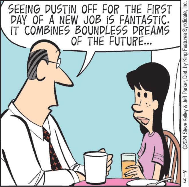 Jaw OCR: SEEING DUSTIN OFF FOR THE FIRST DAY OF A NEW JOB IS FANTASTIC. IT COMBINES BOUNDLESS DREAMS OF THE FUTURE... 12-4 ©2024 Steve Kelley & Jeff ParkerInc. SEEING DUSTIN OFF FOR THE FIRST DAY OF A NEW JOB IS FANTASTIC . IT COMBINES BOUNDLESS DREAMS OF THE FUTURE ... 12-4 © 2024 Steve Kelley & Jeff ParkerDist . by King Features Syndicate