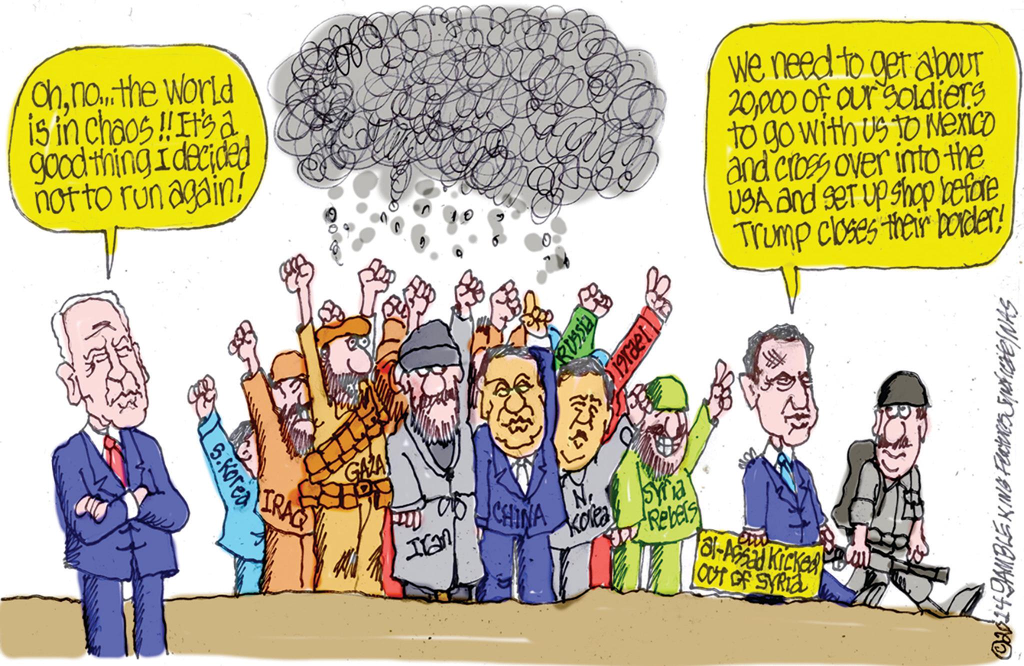 Animated cartoon OCR: Ohno... the world is in chaos!! It's a good thing I decided not to run again! 5.Korea IRAQ GAZA ???? = { We need to get about 20000 of our soldiers to go with us to Mexico and cross over into the USA and set up shop before Trump closes their border! Ian CHINA N Syria Kolea Rebers OUT OF SYRIA al-Assad Kicked ©2014 GAMBLE KING Features SNFICINAS Ohno ... the world is in chaos !! It's a good thing I decided not to run again ! 5.Korea IRAQ GAZA ???? = { We need to get about 20000 of our soldiers to go with us to Mexico and cross over into the USA and set up shop before Trump closes their border ! Ian CHINA N Syria Kolea Rebers OUT OF SYRIA al - Assad Kicked © 2014 GAMBLE KING Features SNFICINAS