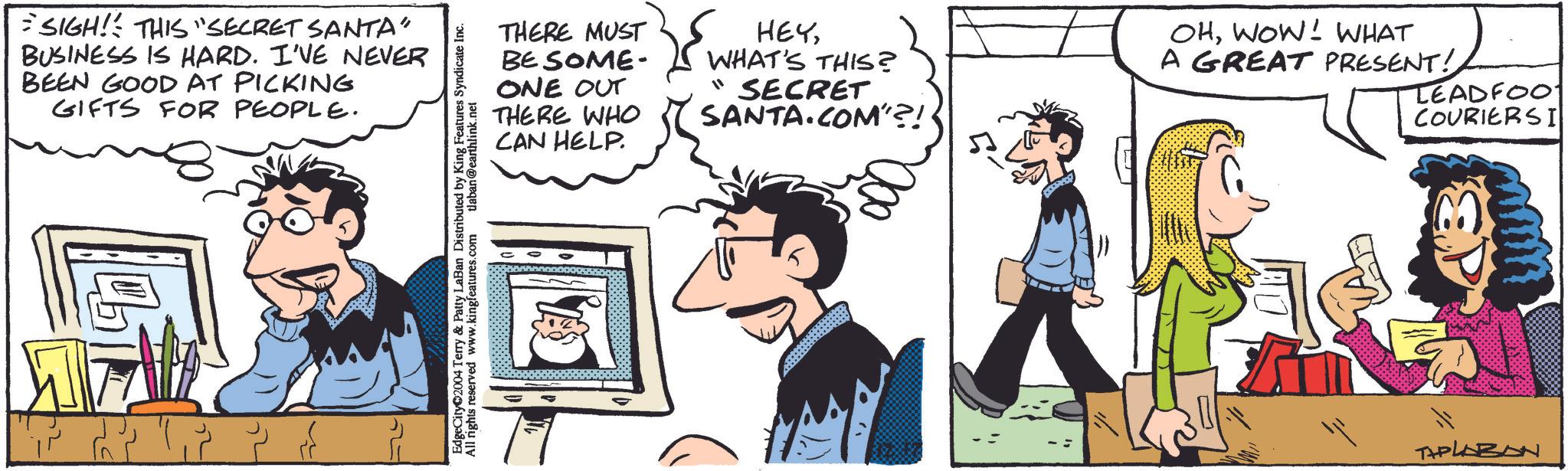 Gesture OCR: SIGH! THIS "SECRET SANTA' BUSINESS IS HARD. I'VE NEVER BEEN GOOD AT PICKING GIFTS FOR PEOPLE. ???? ?? ???? ???? ??? EdgeCity 2004 Terry & Patty LaBan Distributed by King Features Syndicate Inc. All rights reserved www.kingfeatures.com tlaban@earthlink.net THERE MUST BE SOME- ONE OUT THERE WHO CAN HELP. HEYWHAT'S THIS? "SECRET SANTA.COM"?! OHWOW! WHAT A GREAT PRESENT! TEADFOO COURIERSI WAL THPLABON SIGH ! THIS " SECRET SANTA ' BUSINESS IS HARD . I'VE NEVER BEEN GOOD AT PICKING GIFTS FOR PEOPLE . ???? ?? ???? ???? ??? EdgeCity 2004 Terry & Patty LaBan Distributed by King Features Syndicate Inc. All rights reserved www.kingfeatures.com tlaban@earthlink.net THERE MUST BE SOME- ONE OUT THERE WHO CAN HELP . HEYWHAT'S THIS ? " SECRET SANTA.COM " ?! OHWOW ! WHAT A GREAT PRESENT ! TEADFOO COURIERSI WAL THPLABON