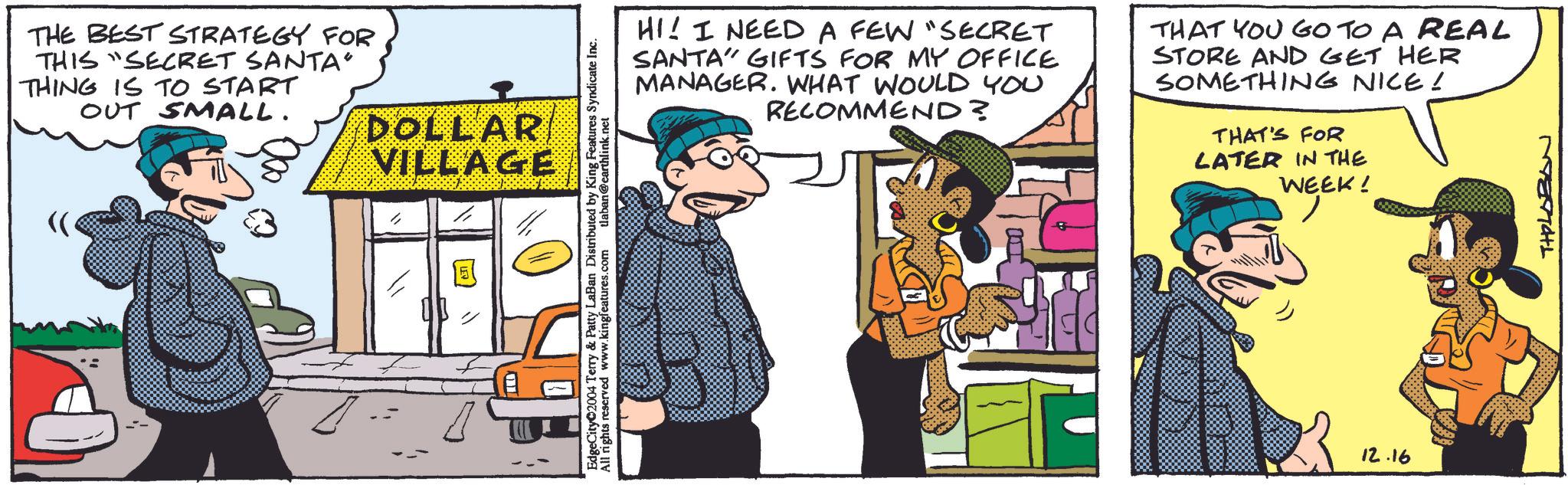 Parallel OCR: THE BEST STRATEGY FOR THIS SECRET SANTA" THING IS TO START OUT SMALL. DOLLAR VILLAGE " EdgeCity 2004 Terry & Patty LaBan Distributed by King Features Syndicate Inc. All rights reserved www.kingfeatures.com tlaban@earthlink.net HI! I NEED A FEW "SECRET SANTA GIFTS FOR MY OFFICE MANAGER. WHAT WOULD YOU RECOMMEND? THAT YOU GO TO A REAL STORE AND GET HER SOMETHING NICE! THAT'S FOR LATER IN THE WEEK! 12.16 THILOBAN THE BEST STRATEGY FOR THIS SECRET SANTA " THING IS TO START OUT SMALL . DOLLAR VILLAGE " EdgeCity 2004 Terry & Patty LaBan Distributed by King Features Syndicate Inc. All rights reserved www.kingfeatures.com tlaban@earthlink.net HI ! I NEED A FEW " SECRET SANTA GIFTS FOR MY OFFICE MANAGER . WHAT WOULD YOU RECOMMEND ? THAT YOU GO TO A REAL STORE AND GET HER SOMETHING NICE ! THAT'S FOR LATER IN THE WEEK ! 12.16 THILOBAN