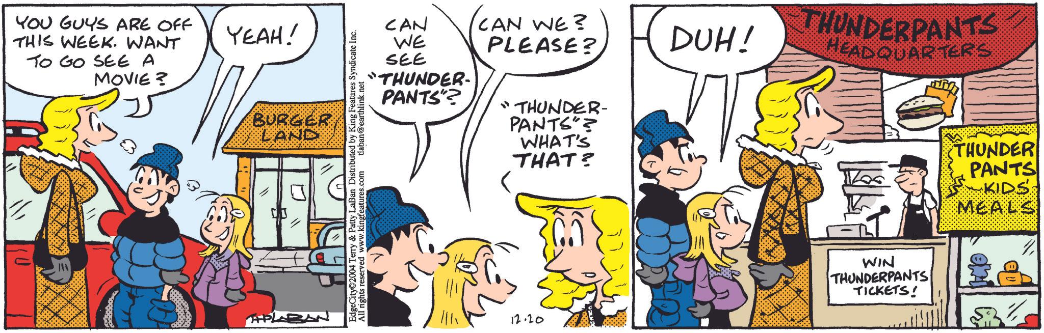 Handwriting OCR: YOU GUYS ARE OFF THIS WEEK. WANT TO GO SEE A MOVIE? YEAH! BURGER LAND -PLAZAN CAN WE SEE "THUNDER- PANTS"? CAN WE? PLEASE? DUH! "THUNDER- PANTS"? WHAT'S THAT? EdgeCity 2004 Terry & Patty LaBan Distributed by King Features Syndicate Inc. All rights reserved www.kingfeatures.com tlaban@earthlink.net 12.20 THUNDERPANTS- HEADQUARTERS WIN THUNDERPANTS TICKETS! THUNDER PANTS KIDS MEALS YOU GUYS ARE OFF THIS WEEK . WANT TO GO SEE A MOVIE ? YEAH ! BURGER LAND -PLAZAN CAN WE SEE " THUNDER- PANTS " ? CAN WE ? PLEASE ? DUH ! " THUNDER- PANTS " ? WHAT'S THAT ? EdgeCity 2004 Terry & Patty LaBan Distributed by King Features Syndicate Inc. All rights reserved www.kingfeatures.com tlaban@earthlink.net 12.20 THUNDERPANTS- HEADQUARTERS WIN THUNDERPANTS TICKETS ! THUNDER PANTS KIDS MEALS