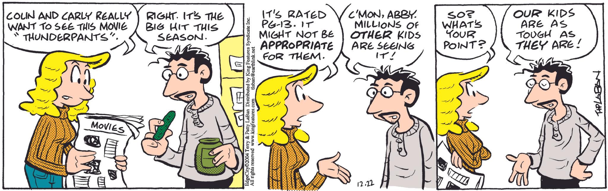 Interaction OCR: COLN AND CARLY REALLY WANT TO SEE THIS MOVIE THUNDERPANTS". "' RIGHT. IT'S THE BIG HIT THIS SEASON. MOVIES IT'S RATED PG-13. IT MIGHT NOT BE APPROPRIATE FOR THEM. C'MONABBY. MILLIONS OF OTHER KIDS ARE SEEING IT! EdgeCity 2004 Terry & Patty LaBan Distributed by King Features Syndicate Inc. All rights reserved www.kingfeatures.com tlaban@earthlink.net 12.22 SO? WHAT'S YOUR OUR KIDS ARE AS TOUGH AS POINT? THEY ARE! THPLABON COLN AND CARLY REALLY WANT TO SEE THIS MOVIE THUNDERPANTS " . " ' RIGHT . IT'S THE BIG HIT THIS SEASON . MOVIES IT'S RATED PG - 13 . IT MIGHT NOT BE APPROPRIATE FOR THEM . C'MONABBY . MILLIONS OF OTHER KIDS ARE SEEING IT ! EdgeCity 2004 Terry & Patty LaBan Distributed by King Features Syndicate Inc. All rights reserved www.kingfeatures.com tlaban@earthlink.net 12.22 SO ? WHAT'S YOUR OUR KIDS ARE AS TOUGH AS POINT ? THEY ARE ! THPLABON