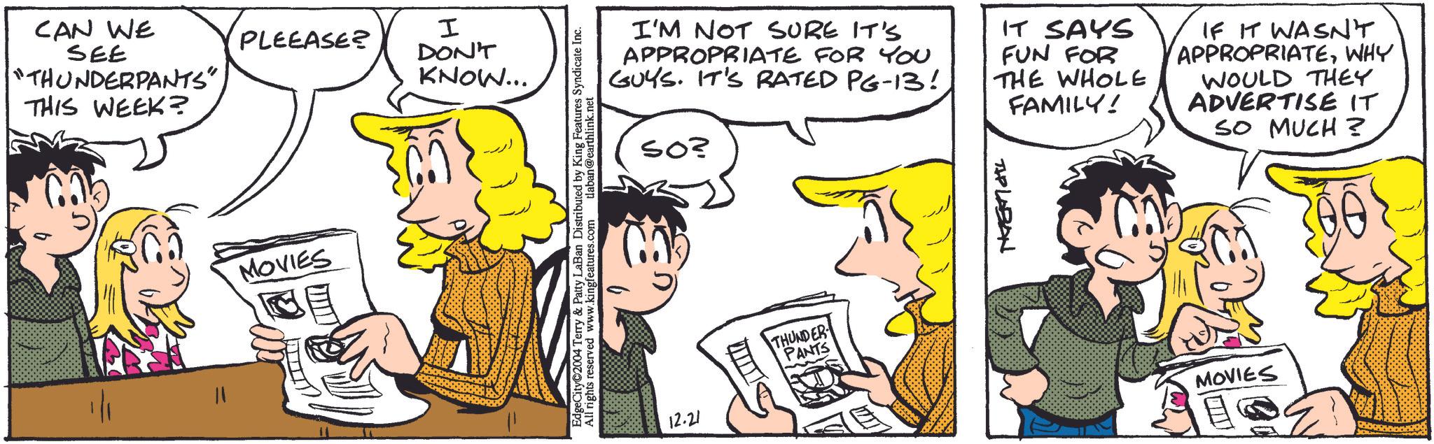 Happy OCR: CAN WE PLEEASE? SEE I DON'T THUNDERPANTS" KNOW... THIS WEEK? MOVIES EdgeCity©2004 Terry & Patty LaBan Distributed by King Features Syndicate Inc. All rights reserved www.kingfeatures.com tlaban@earthlink.net I'M NOT SURE IT'S APPROPRIATE FOR YOU GUYS. IT'S RATED PG-13! 50? IT SAYS FUN FOR THE WHOLE FAMILY! IF IT WASN'T APPROPRIATEWHY WOULD THEY ADVERTISE IT SO MUCH? 12.21 THUNDER PANTS TIP LABAN MOVIES CAN WE PLEEASE ? SEE I DON'T THUNDERPANTS " KNOW ... THIS WEEK ? MOVIES EdgeCity © 2004 Terry & Patty LaBan Distributed by King Features Syndicate Inc. All rights reserved www.kingfeatures.com tlaban@earthlink.net I'M NOT SURE IT'S APPROPRIATE FOR YOU GUYS . IT'S RATED PG - 13 ! 50 ? IT SAYS FUN FOR THE WHOLE FAMILY ! IF IT WASN'T APPROPRIATEWHY WOULD THEY ADVERTISE IT SO MUCH ? 12.21 THUNDER PANTS TIP LABAN MOVIES