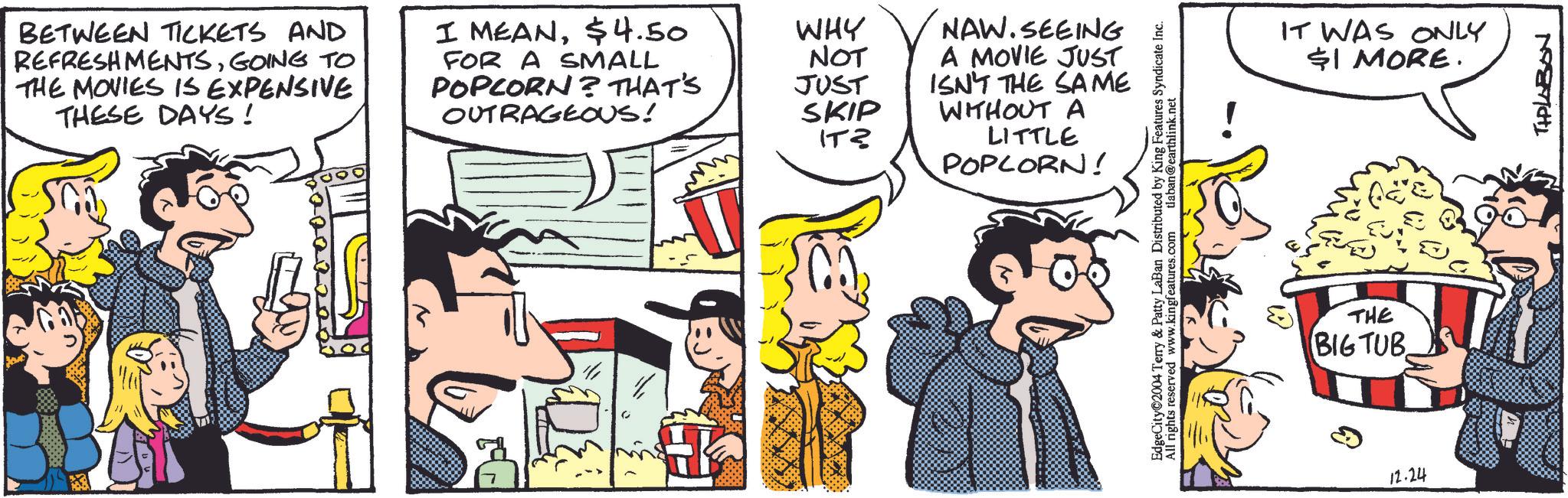 Organism OCR: BETWEEN TICKETS AND REFRESHMENTSGOING TO THE MOVIES IS EXPENSIVE THESE DAYS! I MEAN$4.50 WHY FOR A SMALL POPCORN? THAT'S NOT JUST OUTRAGEOUS! SKIP ITZ NAW.SEEING A MOVIE JUST ISN'T THE SAME WITHOUT A LITTLE POPCORN! EdgeCity 2004 Terry & Patty LaBan Distributed by King Features Syndicate Inc. All rights reserved www.kingfeatures.com tlaban@earthlink.net IT WAS ONLY $1 MORE. THE BIG TUB 12.24 THPLABON BETWEEN TICKETS AND REFRESHMENTSGOING TO THE MOVIES IS EXPENSIVE THESE DAYS ! I MEAN$ 4.50 WHY FOR A SMALL POPCORN ? THAT'S NOT JUST OUTRAGEOUS ! SKIP ITZ NAW.SEEING A MOVIE JUST ISN'T THE SAME WITHOUT A LITTLE POPCORN ! EdgeCity 2004 Terry & Patty LaBan Distributed by King Features Syndicate Inc. All rights reserved www.kingfeatures.com tlaban@earthlink.net IT WAS ONLY $ 1 MORE . THE BIG TUB 12.24 THPLABON