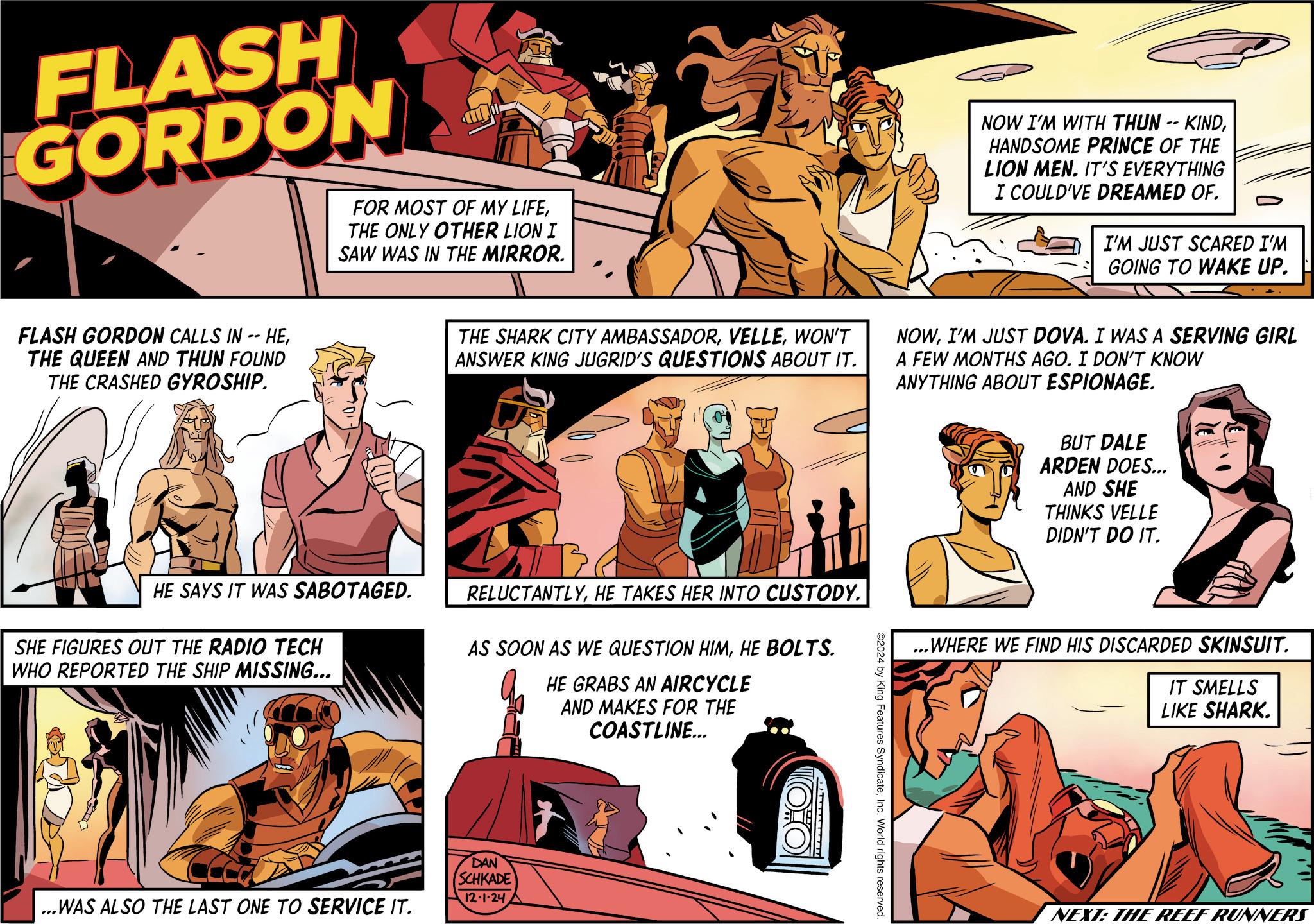 Publication OCR: FLASH GORDON FOR MOST OF MY LIFETHE ONLY OTHER LION I SAW WAS IN THE MIRROR. FLASH GORDON CALLS IN -- HETHE QUEEN AND THUN FOUND THE CRASHED GYROSHIP. NOW I'M WITH THUN -- KINDHANDSOME PRINCE OF THE LION MEN. IT'S EVERYTHING I COULD'VE DREAMED OF. I'M JUST SCARED I'M GOING TO WAKE UP. THE SHARK CITY AMBASSADORWON'T ANSWER KING JUGRID'S QUESTIONS ABOUT IT. NOWI'M JUST DOVA. I WAS A SERVING GIRL A FEW MONTHS AGO. I DON'T KNOW ANYTHING ABOUT ESPIONAGE. BUT DALE ARDEN DOES... AND SHE THINKS VELLE DIDN'T DO IT. HE SAYS IT WAS SABOTAGED. SHE FIGURES OUT THE RADIO TECH WHO REPORTED THE SHIP MISSING... RELUCTANTLYHE TAKES HER INTO CUSTODY. AS SOON AS WE QUESTION HIMHE BOLTS. HE GRABS AN AIRCYCLE AND MAKES FOR THE COASTLINE... ...WAS ALSO THE LAST ONE TO SERVICE IT. DAN SCHKADE 12.1.24 ©2024 by King Features SyndicateInc. World rights reserved. ...WHERE WE FIND HIS DISCARDED SKINSUIT. IT SMELLS LIKE SHARK. NEXT: THE REEF RUNNERS FLASH GORDON FOR MOST OF MY LIFETHE ONLY OTHER LION I SAW WAS IN THE MIRROR . FLASH GORDON CALLS IN -- HETHE QUEEN AND THUN FOUND THE CRASHED GYROSHIP . NOW I'M WITH THUN -- KINDHANDSOME PRINCE OF THE LION MEN . IT'S EVERYTHING I COULD'VE DREAMED OF . I'M JUST SCARED I'M GOING TO WAKE UP . THE SHARK CITY AMBASSADORWON'T ANSWER KING JUGRID'S QUESTIONS ABOUT IT . NOWI'M JUST DOVA . I WAS A SERVING GIRL A FEW MONTHS AGO . I DON'T KNOW ANYTHING ABOUT ESPIONAGE . BUT DALE ARDEN DOES ... AND SHE THINKS VELLE DIDN'T DO IT . HE SAYS IT WAS SABOTAGED . SHE FIGURES OUT THE RADIO TECH WHO REPORTED THE SHIP MISSING ... RELUCTANTLYHE TAKES HER INTO CUSTODY . AS SOON AS WE QUESTION HIMHE BOLTS . HE GRABS AN AIRCYCLE AND MAKES FOR THE COASTLINE ... ... WAS ALSO THE LAST ONE TO SERVICE IT . DAN SCHKADE 12.1.24 © 2024 by King Features SyndicateInc. World rights reserved . ... WHERE WE FIND HIS DISCARDED SKINSUIT . IT SMELLS LIKE SHARK . NEXT : THE REEF RUNNERS