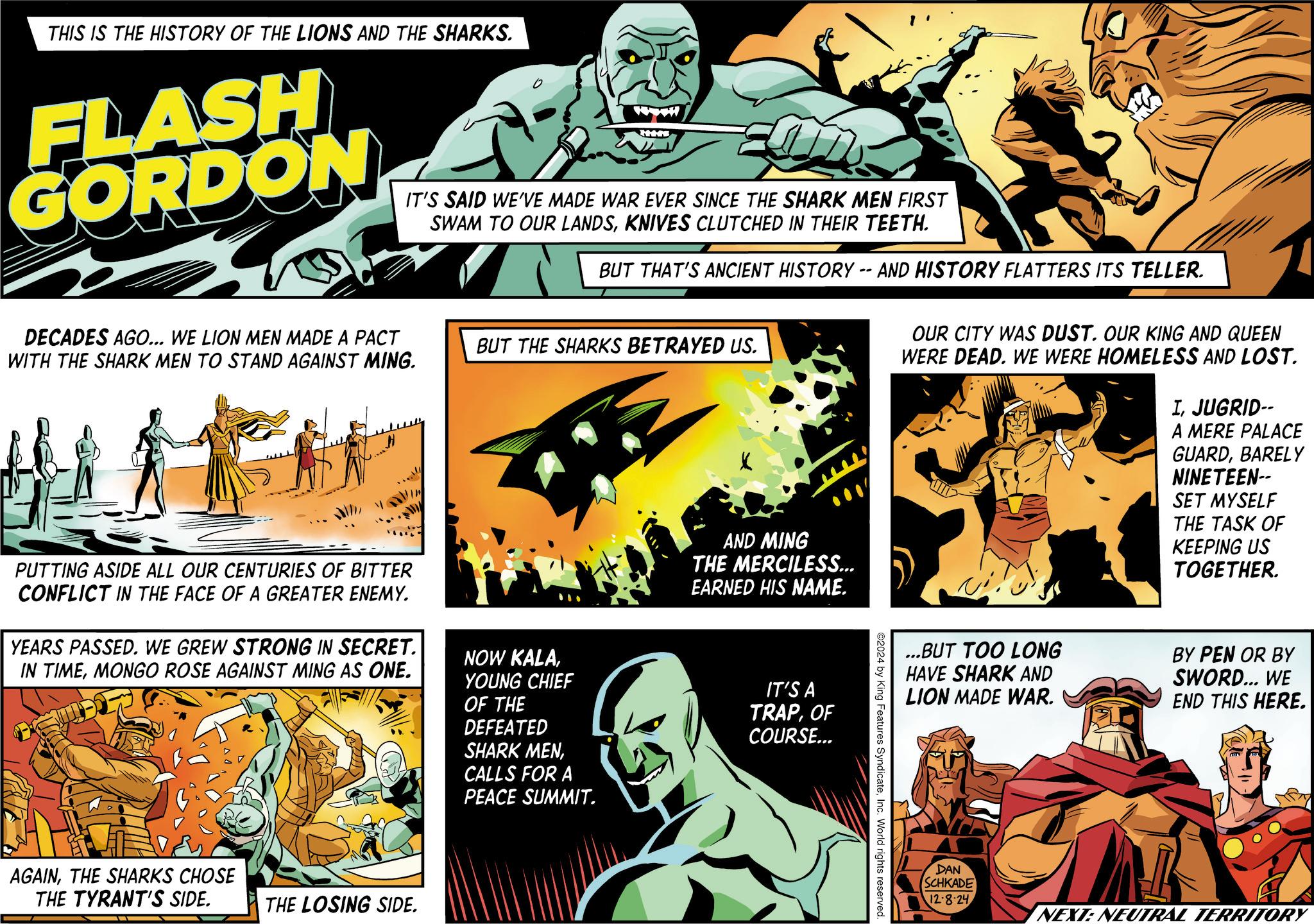 Art OCR: THIS IS THE HISTORY OF THE LIONS AND THE SHARKS. FLASH GORDON DECADES AGO... WE LION MEN MADE A PACT WITH THE SHARK MEN TO STAND AGAINST MING. THE IT'S SAID WE'VE MADE WAR EVER SINCE THE SHARK MEN FIRST SWAM TO OUR LANDSKNIVES CLUTCHED IN THEIR TEETH. BUT THAT'S ANCIENT HISTORY -- AND HISTORY FLATTERS ITS TELLER. BUT THE SHARKS BETRAYED US. AND MING THE MERCILESS... EARNED HIS NAME. OUR CITY WAS DUST. OUR KING AND QUEEN WERE DEAD. WE WERE HOMELESS AND LOST. IJUGRID-- A MERE PALACE GUARDBARELY NINETEEN-- SET MYSELF THE TASK OF KEEPING US TOGETHER. PUTTING ASIDE ALL OUR CENTURIES OF BITTER CONFLICT IN THE FACE OF A GREATER ENEMY. YEARS PASSED. WE GREW STRONG IN SECRET. IN TIMEMONGO ROSE AGAINST MING AS ONE. NOW KALAYOUNG CHIEF OF THE DEFEATED SHARK MENCALLS FOR A PEACE SUMMIT. AGAINTHE SHARKS CHOSE THE TYRANT'S SIDE. THE LOSING SIDE. IT'S A TRAPOF COURSE... ...BUT TOO LONG HAVE SHARK AND LION MADE WAR. BY PEN OR BY SWORD... WE END THIS HERE. ©2024 by King Features SyndicateInc. World rights reserved. DAN SCHKADE 12.8.24 NEXT: NEUTRAL TERRITORY THIS IS THE HISTORY OF THE LIONS AND THE SHARKS . FLASH GORDON DECADES AGO ... WE LION MEN MADE A PACT WITH THE SHARK MEN TO STAND AGAINST MING . THE IT'S SAID WE'VE MADE WAR EVER SINCE THE SHARK MEN FIRST SWAM TO OUR LANDSKNIVES CLUTCHED IN THEIR TEETH . BUT THAT'S ANCIENT HISTORY -- AND HISTORY FLATTERS ITS TELLER . BUT THE SHARKS BETRAYED US . AND MING THE MERCILESS ... EARNED HIS NAME . OUR CITY WAS DUST . OUR KING AND QUEEN WERE DEAD . WE WERE HOMELESS AND LOST . IJUGRID-- A MERE PALACE GUARDBARELY NINETEEN-- SET MYSELF THE TASK OF KEEPING US TOGETHER . PUTTING ASIDE ALL OUR CENTURIES OF BITTER CONFLICT IN THE FACE OF A GREATER ENEMY . YEARS PASSED . WE GREW STRONG IN SECRET . IN TIMEMONGO ROSE AGAINST MING AS ONE . NOW KALAYOUNG CHIEF OF THE DEFEATED SHARK MENCALLS FOR A PEACE SUMMIT . AGAINTHE SHARKS CHOSE THE TYRANT'S SIDE . THE LOSING SIDE . IT'S A TRAPOF COURSE ... ... BUT TOO LONG HAVE SHARK AND LION MADE WAR . BY PEN OR BY SWORD ... WE END THIS HERE . © 2024 by King Features SyndicateInc. World rights reserved . DAN SCHKADE 12.8.24 NEXT : NEUTRAL TERRITORY