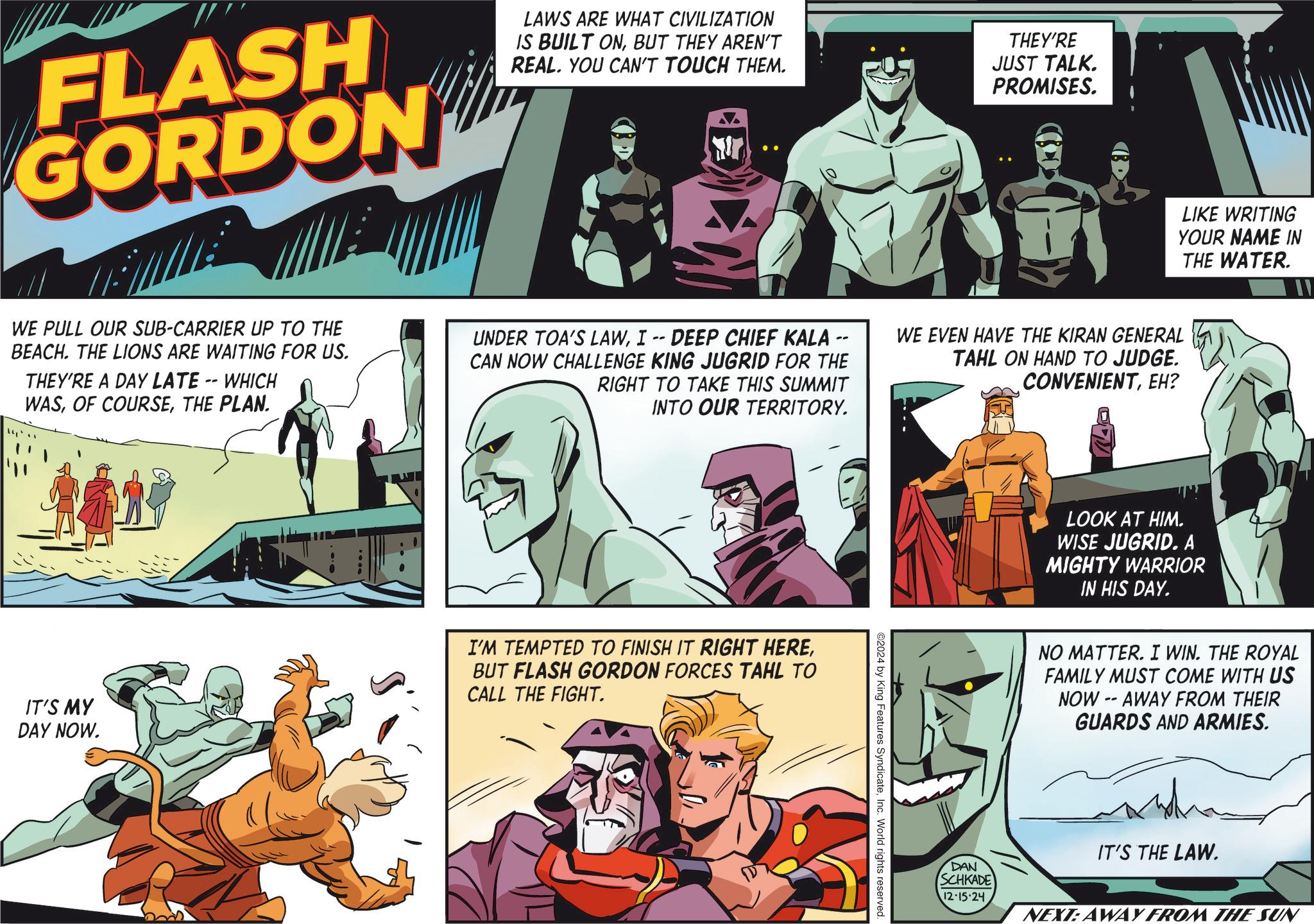 Parallel OCR: FLASH GORDON LAWS ARE WHAT CIVILIZATION IS BUILT ONBUT THEY AREN'T REAL. YOU CAN'T TOUCH THEM. THEY'RE JUST TALK. PROMISES. LIKE WRITING YOUR NAME IN THE WATER. WE PULL OUR SUB-CARRIER UP TO THE BEACH. THE LIONS ARE WAITING FOR US. THEY'RE A DAY LATE -- WHICH WASTHE PLAN. UNDER TOA'S LAWI -- DEEP CHIEF KALA - CAN NOW CHALLENGE KING JUGRID FOR THE RIGHT TO TAKE THIS SUMMIT INTO OUR TERRITORY. WE EVEN HAVE THE KIRAN GENERAL TAHL ON HAND TO JUDGE. CONVENIENTEH? IT'S MY DAY NOW. I'M TEMPTED TO FINISH IT RIGHT HEREBUT FLASH GORDON FORCES TAHL TO CALL THE FIGHT. ©2024 by King Features SyndicateInc. World rights reserved. LOOK AT HIM. WISE JUGRID. A MIGHTY WARRIOR IN HIS DAY. NO MATTER. I WIN. THE ROYAL FAMILY MUST COME WITH US NOW-AWAY FROM THEIR GUARDS AND ARMIES. IT'S THE LAW. DAN SCHKADE 12.15.24 NEXT: AWAY FROM THE SUN FLASH GORDON LAWS ARE WHAT CIVILIZATION IS BUILT ONBUT THEY AREN'T REAL . YOU CAN'T TOUCH THEM . THEY'RE JUST TALK . PROMISES . LIKE WRITING YOUR NAME IN THE WATER . WE PULL OUR SUB - CARRIER UP TO THE BEACH . THE LIONS ARE WAITING FOR US . THEY'RE A DAY LATE -- WHICH WASOF COURSETHE PLAN . UNDER TOA'S LAWI -- DEEP CHIEF KALA - CAN NOW CHALLENGE KING JUGRID FOR THE RIGHT TO TAKE THIS SUMMIT INTO OUR TERRITORY . WE EVEN HAVE THE KIRAN GENERAL TAHL ON HAND TO JUDGE . CONVENIENTEH ? IT'S MY DAY NOW . I'M TEMPTED TO FINISH IT RIGHT HEREBUT FLASH GORDON FORCES TAHL TO CALL THE FIGHT . © 2024 by King Features SyndicateInc. World rights reserved . LOOK AT HIM . WISE JUGRID . A MIGHTY WARRIOR IN HIS DAY . NO MATTER . I WIN . THE ROYAL FAMILY MUST COME WITH US NOW - AWAY FROM THEIR GUARDS AND ARMIES . IT'S THE LAW . DAN SCHKADE 12.15.24 NEXT : AWAY FROM THE SUN