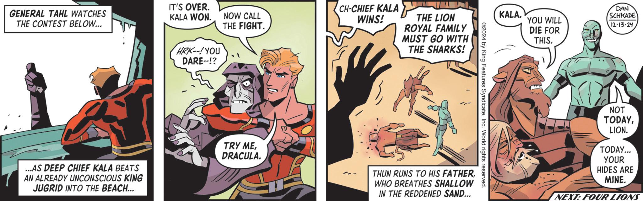 Comic book OCR: GENERAL TAHL WATCHES THE CONTEST BELOW... ...AS DEEP CHIEF KALA BEATS AN ALREADY UNCONSCIOUS KING JUGRID INTO THE BEACH... IT'S OVER. KALA WON. NOW CALL THE FIGHT. HRK--! YOU DARE!? CH-CHIEF KALA WINS! THE LION ROYAL FAMILY MUST GO WITH THE SHARKS! KALA. YOU WILL DIE FOR DAN SCHKADE 12-13-24 ©2024 by King Features SyndicateInc. World rights reserved. TRY MEDRACULA. THUN RUNS TO HIS FATHERWHO BREATHES SHALLOW IN THE REDDENED SAND... THIS. NOT TODAYLION. TODAY... YOUR HIDES ARE MINE. NEXT: FOUR LIONS GENERAL TAHL WATCHES THE CONTEST BELOW ... ... AS DEEP CHIEF KALA BEATS AN ALREADY UNCONSCIOUS KING JUGRID INTO THE BEACH ... IT'S OVER . KALA WON . NOW CALL THE FIGHT . HRK-- ! YOU DARE !? CH - CHIEF KALA WINS ! THE LION ROYAL FAMILY MUST GO WITH THE SHARKS ! KALA . YOU WILL DIE FOR DAN SCHKADE 12-13-24 © 2024 by King Features SyndicateInc. World rights reserved . TRY MEDRACULA . THUN RUNS TO HIS FATHERWHO BREATHES SHALLOW IN THE REDDENED SAND ... THIS . NOT TODAYLION . TODAY ... YOUR HIDES ARE MINE . NEXT : FOUR LIONS