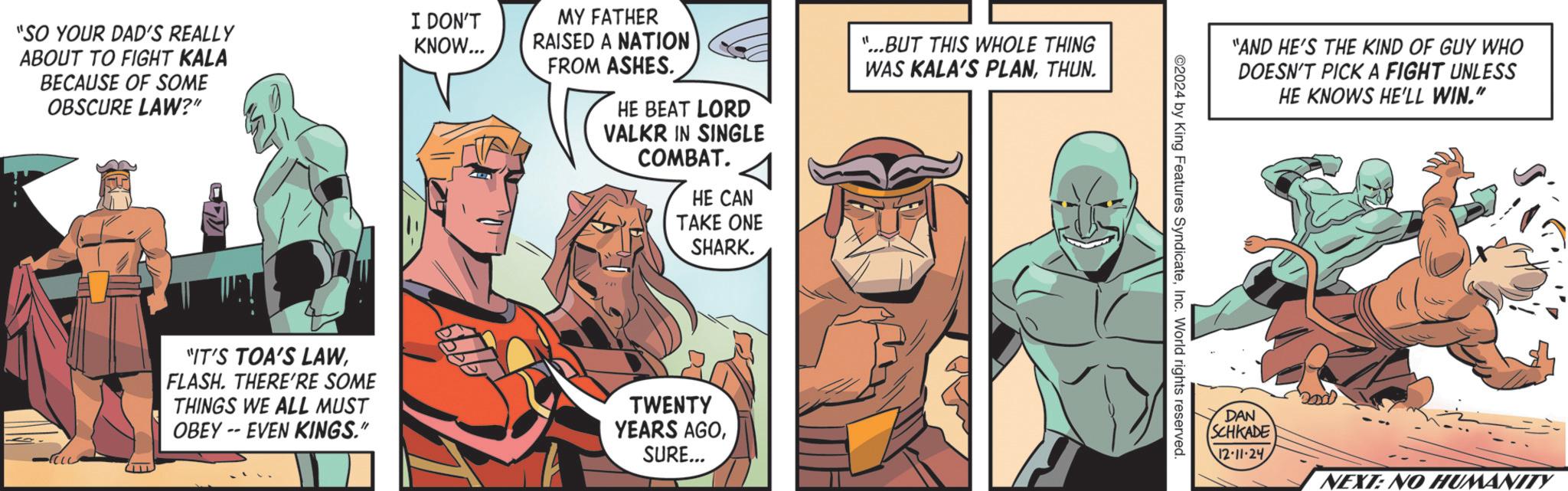 Comics OCR: I DON'T "SO YOUR DAD'S REALLY KNOW... ABOUT TO FIGHT KALA BECAUSE OF SOME OBSCURE LAW?" MY FATHER RAISED A NATION FROM ASHES. HE BEAT LORD VALKR IN SINGLE COMBAT. HE CAN TAKE ONE SHARK. "...BUT THIS WHOLE THING WAS KALA'S PLANTHUN. -TELL "IT'S TOA'S LAWFLASH. THERE'RE SOME THINGS WE ALL MUST OBEY -- EVEN KINGS." TWENTY YEARS AGOSURE... "AND HE'S THE KIND OF GUY WHO DOESN'T PICK A FIGHT UNLESS HE KNOWS HE'LL WIN." 2024 by King Features SyndicateInc. World rights reserved. DAN (SCHKADE 12-11-24 NEXT: NO HUMANITY I DON'T " SO YOUR DAD'S REALLY KNOW ... ABOUT TO FIGHT KALA BECAUSE OF SOME OBSCURE LAW ? " MY FATHER RAISED A NATION FROM ASHES . HE BEAT LORD VALKR IN SINGLE COMBAT . HE CAN TAKE ONE SHARK . " ... BUT THIS WHOLE THING WAS KALA'S PLANTHUN . -TELL " IT'S TOA'S LAWFLASH . THERE'RE SOME THINGS WE ALL MUST OBEY -- EVEN KINGS . " TWENTY YEARS AGOSURE ... " AND HE'S THE KIND OF GUY WHO DOESN'T PICK A FIGHT UNLESS HE KNOWS HE'LL WIN . " 2024 by King Features SyndicateInc. World rights reserved . DAN ( SCHKADE 12-11-24 NEXT : NO HUMANITY