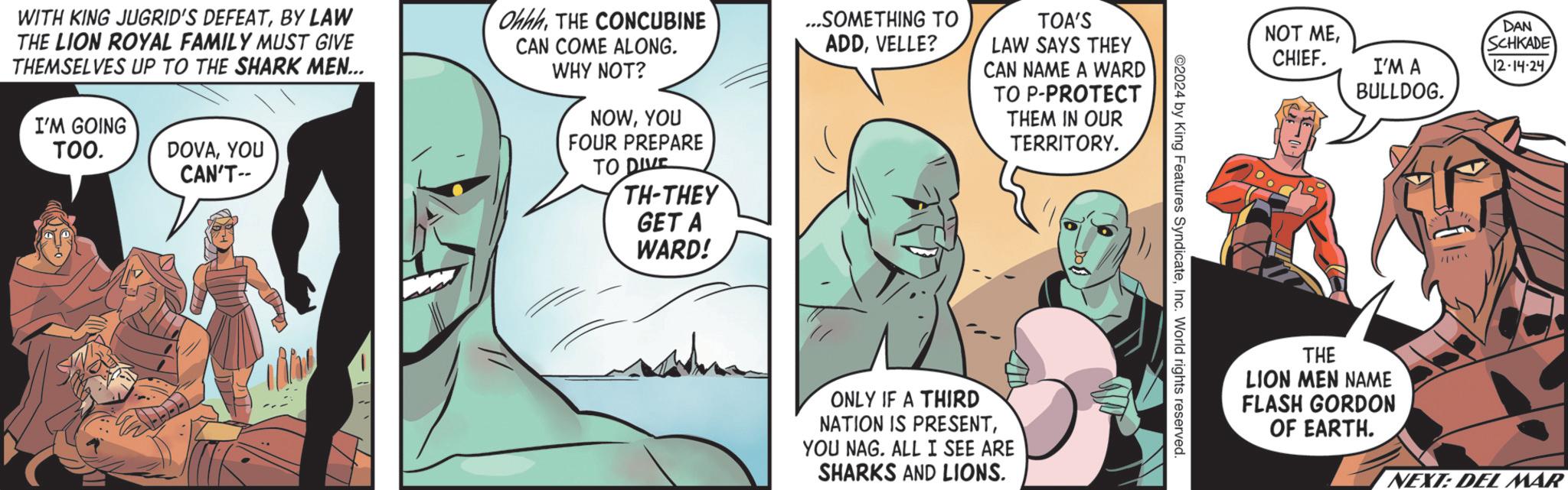 Mammal OCR: WITH KING JUGRID'S DEFEATBY LAW THE LION ROYAL FAMILY MUST GIVE THEMSELVES UP TO THE SHARK MEN... I'M GOING TOO. DOVAYOU CAN'T-- OhhhTHE CONCUBINE CAN COME ALONG. WHY NOT? NOWYOU FOUR PREPARE TO DIVE TH-THEY GET A WARD! ...SOMETHING TO ADDVELLE? TOA'S LAW SAYS THEY CAN NAME A WARD TO P-PROTECT THEM IN OUR TERRITORY. ONLY IF A THIRD NATION IS PRESENTYOU NAG. ALL I SEE ARE SHARKS AND LIONS. ©2024 by King Features SyndicateInc. World rights reserved. NOT MECHIEF. I'M A BULLDOG. DAN SCHKADE 12-14-24 THE LION MEN NAME FLASH GORDON OF EARTH. NEXT: DEL MAR WITH KING JUGRID'S DEFEATBY LAW THE LION ROYAL FAMILY MUST GIVE THEMSELVES UP TO THE SHARK MEN ... I'M GOING TOO . DOVAYOU CAN'T-- OhhhTHE CONCUBINE CAN COME ALONG . WHY NOT ? NOWYOU FOUR PREPARE TO DIVE TH - THEY GET A WARD ! ... SOMETHING TO ADDVELLE ? TOA'S LAW SAYS THEY CAN NAME A WARD TO P - PROTECT THEM IN OUR TERRITORY . ONLY IF A THIRD NATION IS PRESENTYOU NAG . ALL I SEE ARE SHARKS AND LIONS . © 2024 by King Features SyndicateInc. World rights reserved . NOT MECHIEF . I'M A BULLDOG . DAN SCHKADE 12-14-24 THE LION MEN NAME FLASH GORDON OF EARTH . NEXT : DEL MAR
