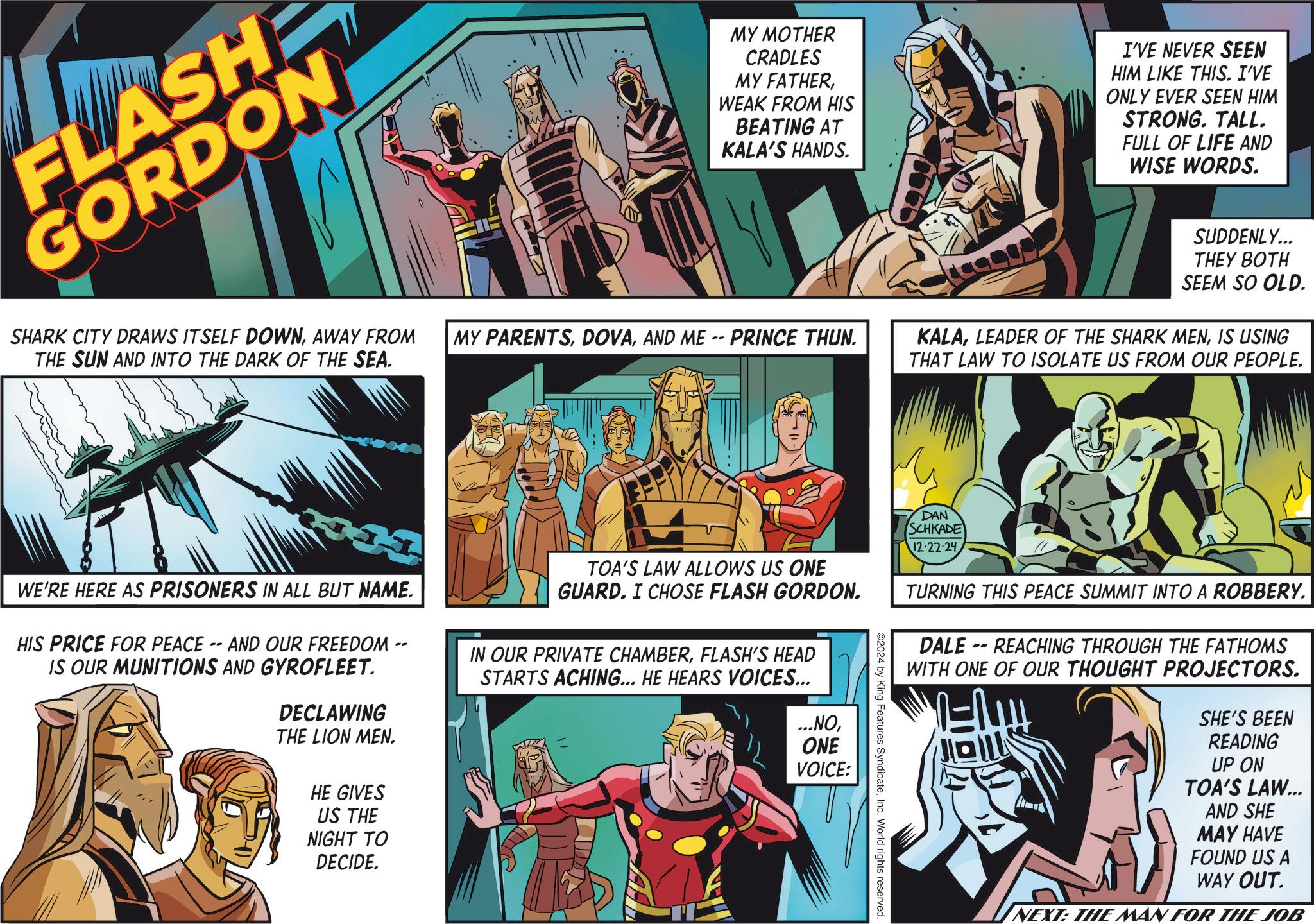 Comics OCR: FLASH GORDON SHARK CITY DRAWS ITSELF DOWNAWAY FROM THE SUN AND INTO THE DARK OF THE SEA. MY MOTHER CRADLES MY FATHERWEAK FROM HIS BEATING AT KALA'S HANDS. I'VE NEVER SEEN HIM LIKE THIS. I'VE ONLY EVER SEEN HIM STRONG. TALL. FULL OF LIFE AND WISE WORDS. MY PARENTSAND ME -- PRINCE THUN. SUDDENLY... THEY BOTH SEEM SO OLD. KALAIS USING THAT LAW TO ISOLATE US FROM OUR PEOPLE. WE'RE HERE AS PRISONERS IN ALL BUT NAME. HIS PRICE FOR PEACE -- AND OUR FREEDOM -- IS OUR MUNITIONS AND GYROFLEET. DECLAWING THE LION MEN. HE GIVES US THE NIGHT TO DECIDE. TOA'S LAW ALLOWS US ONE GUARD. I CHOSE FLASH GORDON. IN OUR PRIVATE CHAMBERFLASH'S HEAD STARTS ACHING... HE HEARS VOICES... ...NOONE VOICE: ©2024 by King Features SyndicateInc. World rights reserved. DAN SCHKADE 12-22-24 TURNING THIS PEACE SUMMIT INTO A ROBBERY. DALE-REACHING THROUGH THE FATHOMS WITH ONE OF OUR THOUGHT PROJECTORS. SHE'S BEEN READING UP ON TOA'S LAW... AND SHE MAY HAVE FOUND US A WAY OUT. NEXT: THE MAN FOR THE JOB FLASH GORDON SHARK CITY DRAWS ITSELF DOWNAWAY FROM THE SUN AND INTO THE DARK OF THE SEA . MY MOTHER CRADLES MY FATHERWEAK FROM HIS BEATING AT KALA'S HANDS . I'VE NEVER SEEN HIM LIKE THIS . I'VE ONLY EVER SEEN HIM STRONG . TALL . FULL OF LIFE AND WISE WORDS . MY PARENTSAND ME -- PRINCE THUN . SUDDENLY ... THEY BOTH SEEM SO OLD . KALALEADER OF THE SHARK MENIS USING THAT LAW TO ISOLATE US FROM OUR PEOPLE . WE'RE HERE AS PRISONERS IN ALL BUT NAME . HIS PRICE FOR PEACE -- AND OUR FREEDOM -- IS OUR MUNITIONS AND GYROFLEET . DECLAWING THE LION MEN . HE GIVES US THE NIGHT TO DECIDE . TOA'S LAW ALLOWS US ONE GUARD . I CHOSE FLASH GORDON . IN OUR PRIVATE CHAMBERFLASH'S HEAD STARTS ACHING ... HE HEARS VOICES ... ... NOONE VOICE : © 2024 by King Features SyndicateInc. World rights reserved . DAN SCHKADE 12-22-24 TURNING THIS PEACE SUMMIT INTO A ROBBERY . DALE - REACHING THROUGH THE FATHOMS WITH ONE OF OUR THOUGHT PROJECTORS . SHE'S BEEN READING UP ON TOA'S LAW ... AND SHE MAY HAVE FOUND US A WAY OUT . NEXT : THE MAN FOR THE JOB