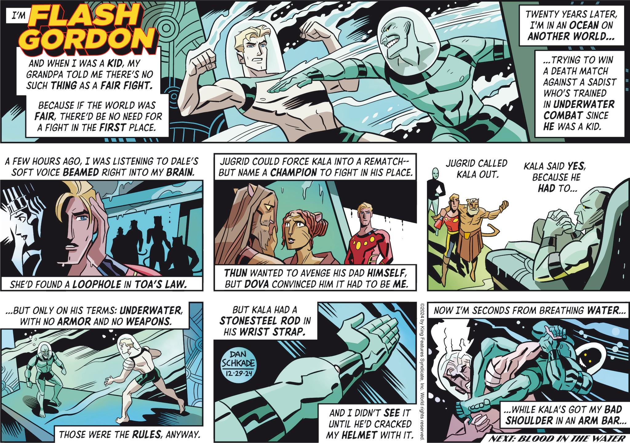 Hero OCR: EMFLASH GORDON AND WHEN I WAS A KIDMY GRANDPA TOLD ME THERE'S NO SUCH THING AS A FAIR FIGHT. BECAUSE IF THE WORLD WAS FAIRTHERE'D BE NO NEED FOR A FIGHT IN THE FIRST PLACE. TWENTY YEARS LATERI'M IN AN OCEAN ON ANOTHER WORLD... ..TRYING TO WIN ... A DEATH MATCH AGAINST A SADIST WHO'S TRAINED IN UNDERWATER COMBAT SINCE HE WAS A KID. A FEW HOURS AGOI WAS LISTENING TO DALE'S SOFT VOICE BEAMED RIGHT INTO MY BRAIN. JUGRID COULD FORCE KALA INTO A REMATCH-- BUT NAME A CHAMPION TO FIGHT IN HIS PLACE. V JUGRID CALLED KALA OUT. KALA SAID YESBECAUSE HE HAD TO... SHE'D FOUND A LOOPHOLE IN TOA'S LAW. ...BUT ONLY ON HIS TERMS: UNDERWATERWITH NO ARMOR AND NO WEAPONS. THUN WANTED TO AVENGE HIS DAD HIMSELFBUT DOVA CONVINCED HIM IT HAD TO BE ME. BUT KALA HAD A STONESTEEL ROD IN HIS WRIST STRAP. DAN SCHKADE 12.29.24 THOSE WERE THE RULESANYWAY. NOW I'M SECONDS FROM BREATHING WATER... ©2024 by King Features SyndicateInc. World rights reserved. AND I DIDN'T SEE IT UNTIL HE'D CRACKED MY HELMET WITH IT. ...WHILE KALA'S GOT MY BAD SHOULDER IN AN ARM BAR... NEXT: BLOOD IN THE WATER EMFLASH GORDON AND WHEN I WAS A KIDMY GRANDPA TOLD ME THERE'S NO SUCH THING AS A FAIR FIGHT . BECAUSE IF THE WORLD WAS FAIRTHERE'D BE NO NEED FOR A FIGHT IN THE FIRST PLACE . TWENTY YEARS LATERI'M IN AN OCEAN ON ANOTHER WORLD ... ..TRYING TO WIN ... A DEATH MATCH AGAINST A SADIST WHO'S TRAINED IN UNDERWATER COMBAT SINCE HE WAS A KID . A FEW HOURS AGOI WAS LISTENING TO DALE'S SOFT VOICE BEAMED RIGHT INTO MY BRAIN . JUGRID COULD FORCE KALA INTO A REMATCH-- BUT NAME A CHAMPION TO FIGHT IN HIS PLACE . V JUGRID CALLED KALA OUT . KALA SAID YESBECAUSE HE HAD TO ... SHE'D FOUND A LOOPHOLE IN TOA'S LAW . ... BUT ONLY ON HIS TERMS : UNDERWATERWITH NO ARMOR AND NO WEAPONS . THUN WANTED TO AVENGE HIS DAD HIMSELFBUT DOVA CONVINCED HIM IT HAD TO BE ME . BUT KALA HAD A STONESTEEL ROD IN HIS WRIST STRAP . DAN SCHKADE 12.29.24 THOSE WERE THE RULESANYWAY . NOW I'M SECONDS FROM BREATHING WATER ... © 2024 by King Features SyndicateInc. World rights reserved . AND I DIDN'T SEE IT UNTIL HE'D CRACKED MY HELMET WITH IT . ... WHILE KALA'S GOT MY BAD SHOULDER IN AN ARM BAR ... NEXT : BLOOD IN THE WATER