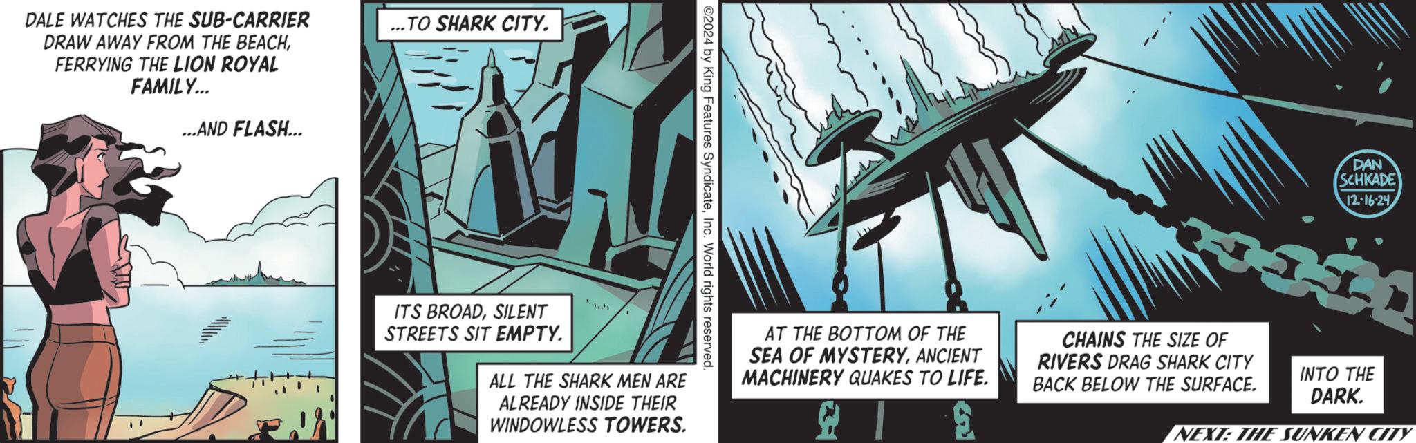 Animation OCR: DALE WATCHES THE SUB-CARRIER DRAW AWAY FROM THE BEACHFERRYING THE LION ROYAL FAMILY... ...AND FLASH... ...TO SHARK CITY. ©2024 by King Features SyndicateInc. World rights reserved. ITS BROADSILENT STREETS SIT EMPTY. ALL THE SHARK MEN ARE ALREADY INSIDE THEIR WINDOWLESS TOWERS. DAN SCHKADE 12-16-24 AT THE BOTTOM OF THE SEA OF MYSTERYANCIENT MACHINERY QUAKES TO LIFE. CHAINS THE SIZE OF RIVERS DRAG SHARK CITY BACK BELOW THE SURFACE. INTO THE DARK. NEXT: THE SUNKEN CITY DALE WATCHES THE SUB - CARRIER DRAW AWAY FROM THE BEACHFERRYING THE LION ROYAL FAMILY ... ... AND FLASH ... ... TO SHARK CITY . © 2024 by King Features SyndicateInc. World rights reserved . ITS BROADSILENT STREETS SIT EMPTY . ALL THE SHARK MEN ARE ALREADY INSIDE THEIR WINDOWLESS TOWERS . DAN SCHKADE 12-16-24 AT THE BOTTOM OF THE SEA OF MYSTERYANCIENT MACHINERY QUAKES TO LIFE . CHAINS THE SIZE OF RIVERS DRAG SHARK CITY BACK BELOW THE SURFACE . INTO THE DARK . NEXT : THE SUNKEN CITY