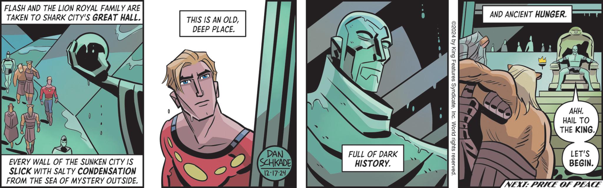 Comic book OCR: FLASH AND THE LION ROYAL FAMILY ARE TAKEN TO SHARK CITY'S GREAT HALL. THIS IS AN OLDDEEP PLACE. EVERY WALL OF THE SUNKEN CITY IS SLICK WITH SALTY CONDENSATION FROM THE SEA OF MYSTERY OUTSIDE. DAN SCHKADE 12-17-24 FULL OF DARK HISTORY. 2024 by King Features SyndicateInc. World rights reserved. AND ANCIENT HUNGER. ???. HAIL TO THE KING. LET'S BEGIN. NEXT: PRICE OF PEACE FLASH AND THE LION ROYAL FAMILY ARE TAKEN TO SHARK CITY'S GREAT HALL . THIS IS AN OLDDEEP PLACE . EVERY WALL OF THE SUNKEN CITY IS SLICK WITH SALTY CONDENSATION FROM THE SEA OF MYSTERY OUTSIDE . DAN SCHKADE 12-17-24 FULL OF DARK HISTORY . 2024 by King Features SyndicateInc. World rights reserved . AND ANCIENT HUNGER . ??? . HAIL TO THE KING . LET'S BEGIN . NEXT : PRICE OF PEACE