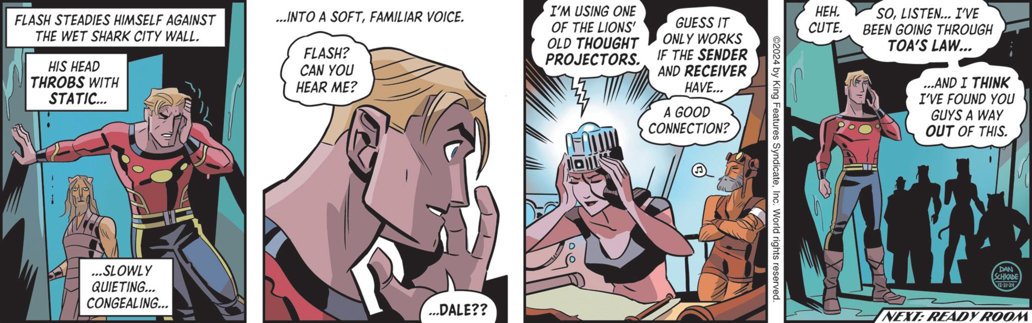 Fiction OCR: FLASH STEADIES HIMSELF AGAINST ...INTO A SOFTFAMILIAR VOICE. THE WET SHARK CITY WALL. HIS HEAD THROBS WITH STATIC... OF THE LIONS' OLD THOUGHT FLASH? CAN YOU HEAR ME? I'M USING ONE GUESS IT ONLY WORKS PROJECTORS. IF THE SENDER AND RECEIVER HAVE... A GOOD CONNECTION? ...SLOWLY QUIETING... CONGEALING... ...DALE?? HEH. CUTE. SOLISTEN... I'VE BEEN GOING THROUGH 2024 by King Features SyndicateInc. World rights reserved. TOA'S LAW... ...AND I THINK I'VE FOUND YOU GUYS A WAY OUT OF THIS. DAN SCHKADE 12-21-24 NEXT: READY ROOM FLASH STEADIES HIMSELF AGAINST ... INTO A SOFTFAMILIAR VOICE . THE WET SHARK CITY WALL . HIS HEAD THROBS WITH STATIC ... OF THE LIONS ' OLD THOUGHT FLASH ? CAN YOU HEAR ME ? I'M USING ONE GUESS IT ONLY WORKS PROJECTORS . IF THE SENDER AND RECEIVER HAVE ... A GOOD CONNECTION ? ... SLOWLY QUIETING ... CONGEALING ... ... DALE ?? HEH . CUTE . SOLISTEN ... I'VE BEEN GOING THROUGH 2024 by King Features SyndicateInc. World rights reserved . TOA'S LAW ... ... AND I THINK I'VE FOUND YOU GUYS A WAY OUT OF THIS . DAN SCHKADE 12-21-24 NEXT : READY ROOM