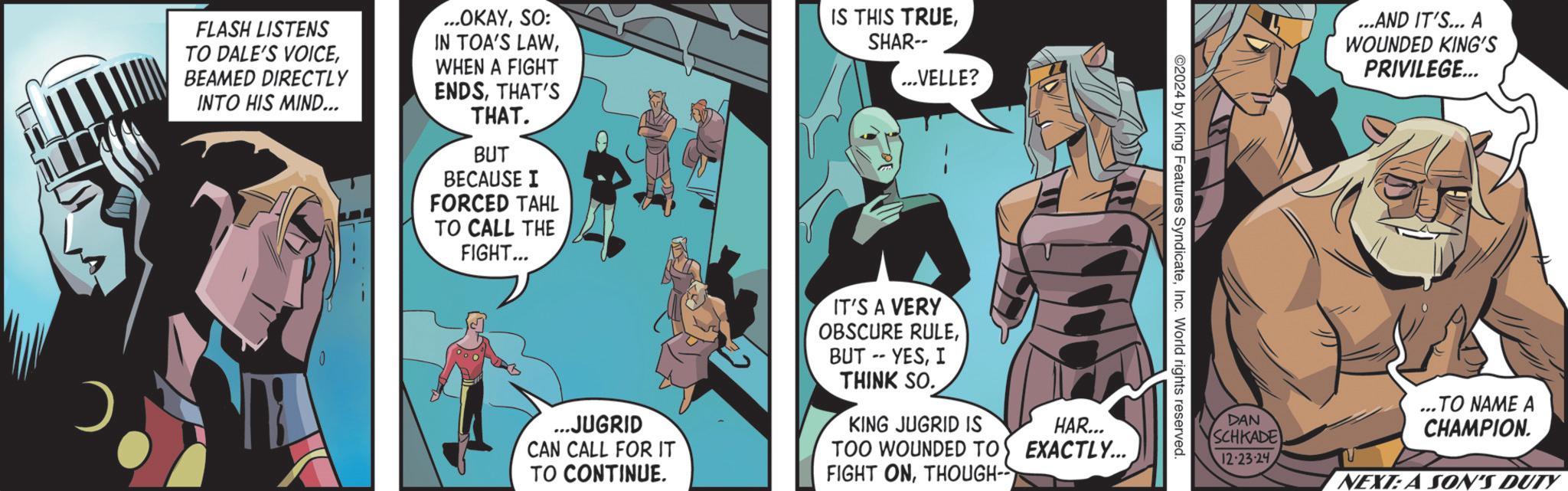 Publication OCR: FLASH LISTENS TO DALE'S VOICEBEAMED DIRECTLY INTO HIS MIND... ...OKAYSO: IN TOA'S LAWWHEN A FIGHT ENDSTHAT'S THAT. BUT BECAUSE I FORCED TAHL TO CALL THE FIGHT... IS THIS TRUESHAR-- ...VELLE? 0 ©2024 by King Features SyndicateInc. World rights reserved. ...JUGRID CAN CALL FOR IT TO CONTINUE. IT'S A VERY OBSCURE RULEI THINK SO. KING JUGRID IS TOO WOUNDED TO FIGHT ONTHOUGH- HAR... EXACTLY... DAN SCHKADE 12-23-24 ...AND IT'S... A WOUNDED KING'S PRIVILEGE... ..TO NAME A CHAMPION. NEXT:A SON'S DUTY FLASH LISTENS TO DALE'S VOICEBEAMED DIRECTLY INTO HIS MIND ... ... OKAYSO : IN TOA'S LAWWHEN A FIGHT ENDSTHAT'S THAT . BUT BECAUSE I FORCED TAHL TO CALL THE FIGHT ... IS THIS TRUESHAR-- ... VELLE ? 0 © 2024 by King Features SyndicateInc. World rights reserved . ... JUGRID CAN CALL FOR IT TO CONTINUE . IT'S A VERY OBSCURE RULEBUT -- YESI THINK SO . KING JUGRID IS TOO WOUNDED TO FIGHT ONTHOUGH- HAR ... EXACTLY ... DAN SCHKADE 12-23-24 ... AND IT'S ... A WOUNDED KING'S PRIVILEGE ... ..TO NAME A CHAMPION . NEXT : A SON'S DUTY